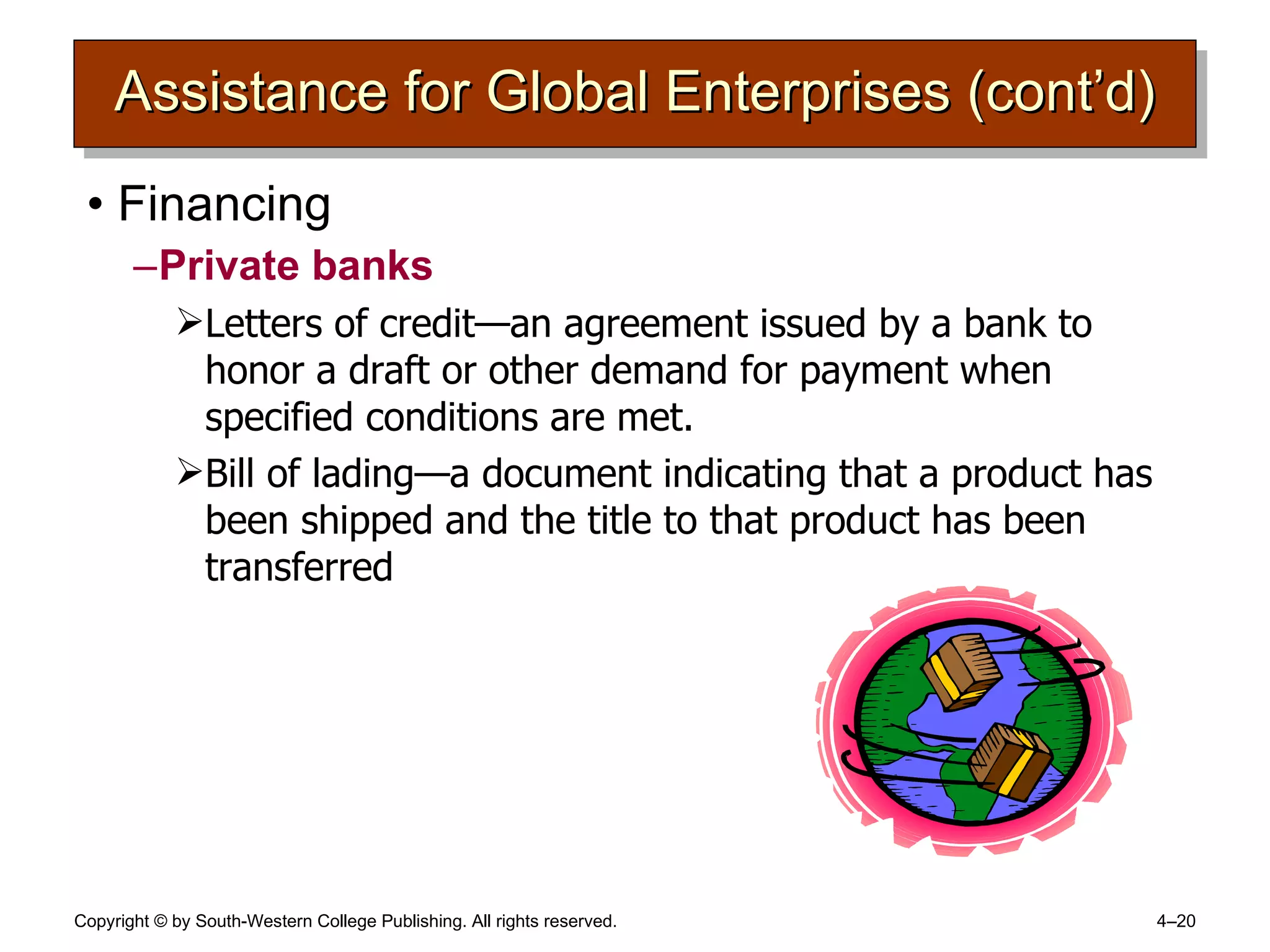 Assistance for Global Enterprises (cont’d) Financing Private banks Letters of credit —an agreement issued by a bank to honor a draft or other demand for payment when specified conditions are met. Bill of lading —a document indicating that a product has been shipped and the title to that product has been transferred 