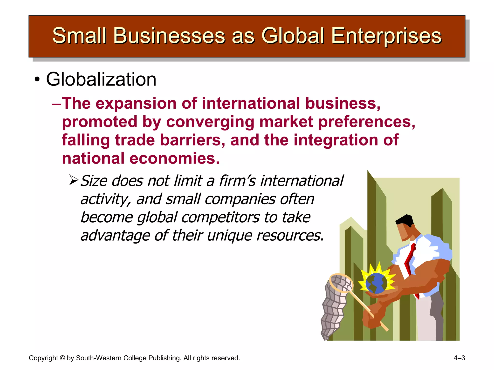 Small Businesses as Global Enterprises Globalization The expansion of international business, promoted by converging market preferences, falling trade barriers, and the integration of national economies. Size does not limit a firm’s international  activity, and small companies often  become global competitors to take  advantage of their unique resources. 
