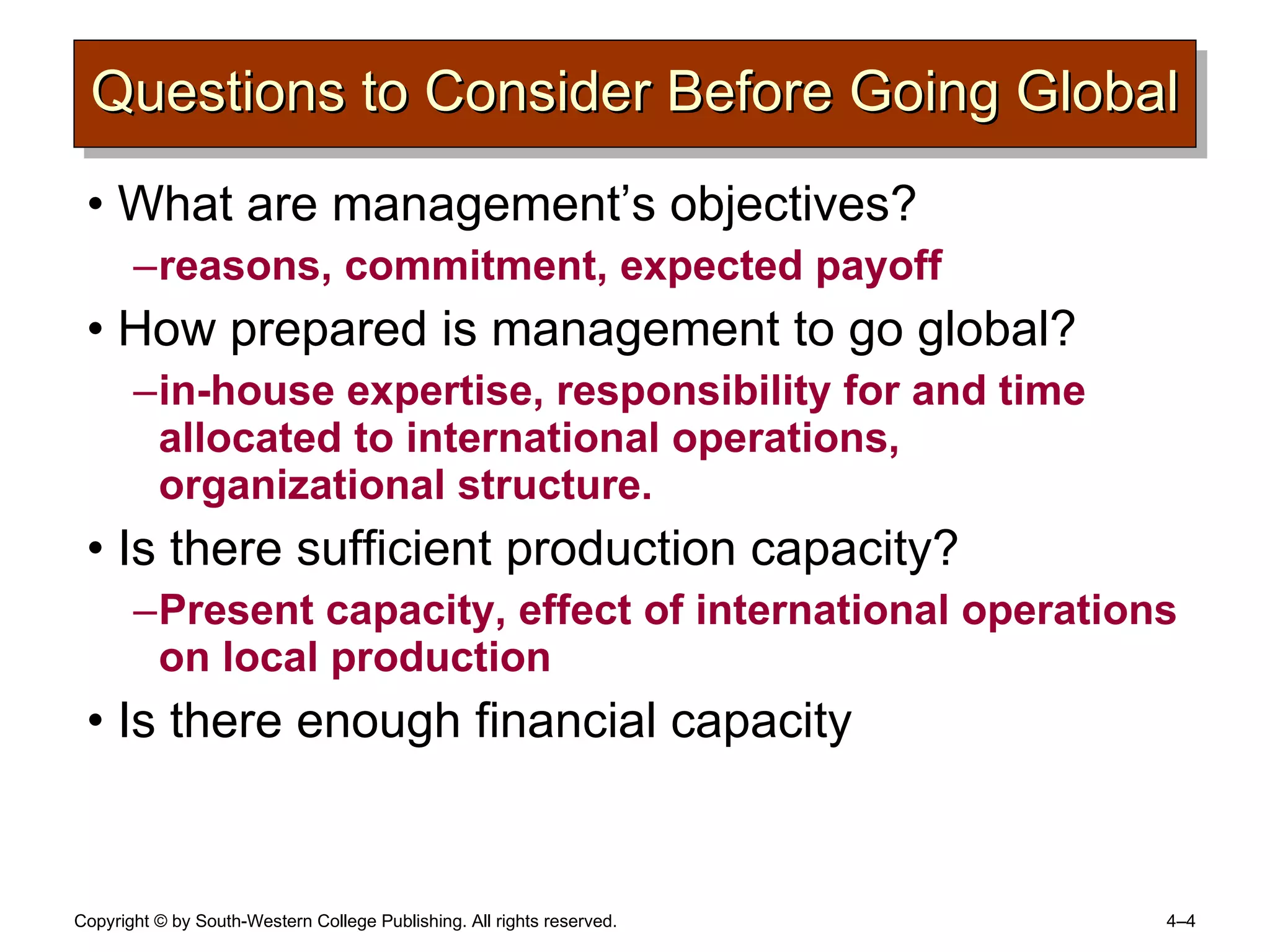 Questions to Consider Before Going Global What are management’s objectives? reasons, commitment, expected payoff How prepared is management to go global? in-house expertise, responsibility for and time allocated to international operations, organizational structure. Is there sufficient production capacity? Present capacity, effect of international operations on local production Is there enough financial capacity  