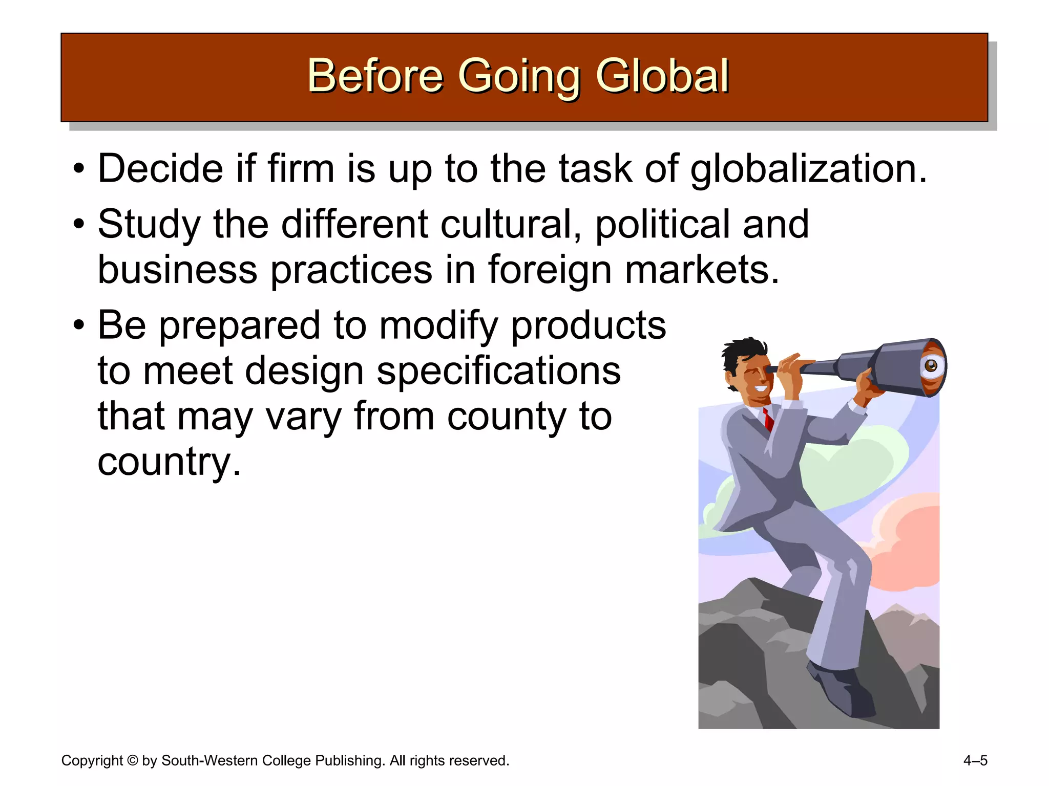 Before Going Global  Decide if firm is up to the task of globalization. Study the different cultural, political and business practices in foreign markets. Be prepared to modify products  to meet design specifications  that may vary from county to  country. 