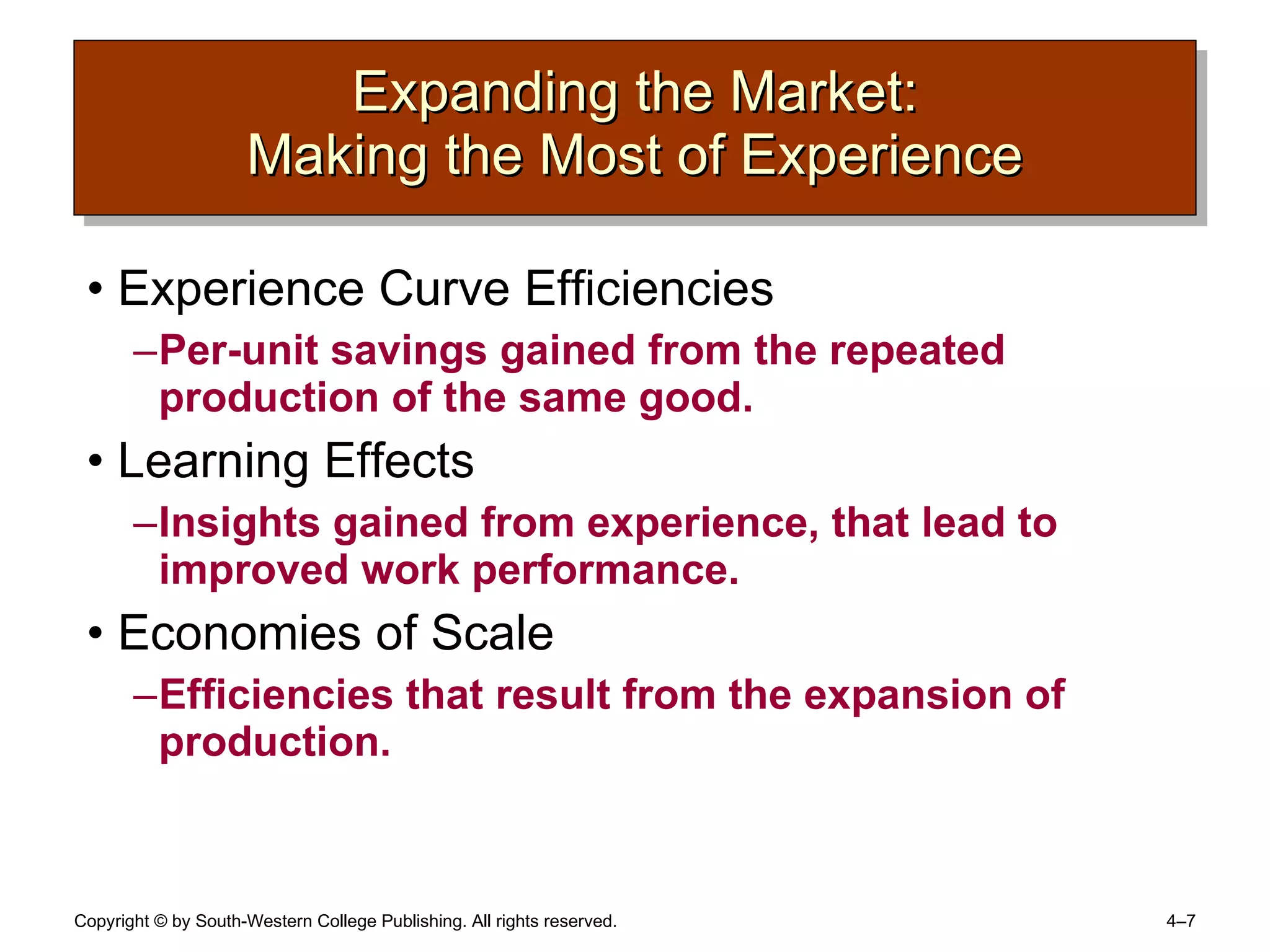 Expanding the Market: Making the Most of Experience Experience Curve Efficiencies Per-unit savings gained from the repeated production of the same good. Learning Effects Insights gained from experience, that lead to improved work performance. Economies of Scale Efficiencies that result from the expansion of production. 