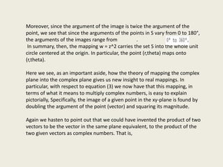 Moreover, since the argument of the image is twice the argument of the
point, we see that since the arguments of the points in S vary from 0 to 180°,
the arguments of the images range from .
In summary, then, the mapping w = z^2 carries the set S into the whole unit
circle centered at the origin. In particular, the point (r,theta) maps onto
(r,theta).
Here we see, as an important aside, how the theory of mapping the complex
plane into the complex plane gives us new insight to real mappings. In
particular, with respect to equation (3) we now have that this mapping, in
terms of what it means to multiply complex numbers, is easy to explain
pictorially, Specifically, the image of a given point in the xy-plane is found by
doubling the argument of the point (vector) and squaring its magnitude.
Again we hasten to point out that we could have invented the product of two
vectors to be the vector in the same plane equivalent, to the product of the
two given vectors as complex numbers. That is,
 