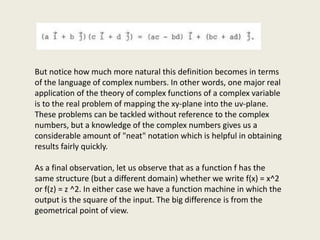 But notice how much more natural this definition becomes in terms
of the language of complex numbers. In other words, one major real
application of the theory of complex functions of a complex variable
is to the real problem of mapping the xy-plane into the uv-plane.
These problems can be tackled without reference to the complex
numbers, but a knowledge of the complex numbers gives us a
considerable amount of "neat" notation which is helpful in obtaining
results fairly quickly.
As a final observation, let us observe that as a function f has the
same structure (but a different domain) whether we write f(x) = x^2
or f(z) = z ^2. In either case we have a function machine in which the
output is the square of the input. The big difference is from the
geometrical point of view.
 