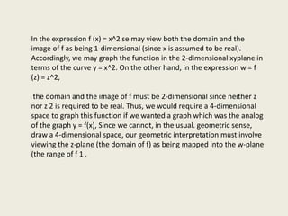 In the expression f (x) = x^2 se may view both the domain and the
image of f as being 1-dimensional (since x is assumed to be real).
Accordingly, we may graph the function in the 2-dimensional xyplane in
terms of the curve y = x^2. On the other hand, in the expression w = f
(z) = z^2,
the domain and the image of f must be 2-dimensional since neither z
nor z 2 is required to be real. Thus, we would require a 4-dimensional
space to graph this function if we wanted a graph which was the analog
of the graph y = f(x), Since we cannot, in the usual. geometric sense,
draw a 4-dimensional space, our geometric interpretation must involve
viewing the z-plane (the domain of f) as being mapped into the w-plane
(the range of f 1 .
 