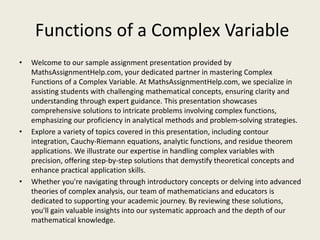 Functions of a Complex Variable
• Welcome to our sample assignment presentation provided by
MathsAssignmentHelp.com, your dedicated partner in mastering Complex
Functions of a Complex Variable. At MathsAssignmentHelp.com, we specialize in
assisting students with challenging mathematical concepts, ensuring clarity and
understanding through expert guidance. This presentation showcases
comprehensive solutions to intricate problems involving complex functions,
emphasizing our proficiency in analytical methods and problem-solving strategies.
• Explore a variety of topics covered in this presentation, including contour
integration, Cauchy-Riemann equations, analytic functions, and residue theorem
applications. We illustrate our expertise in handling complex variables with
precision, offering step-by-step solutions that demystify theoretical concepts and
enhance practical application skills.
• Whether you're navigating through introductory concepts or delving into advanced
theories of complex analysis, our team of mathematicians and educators is
dedicated to supporting your academic journey. By reviewing these solutions,
you'll gain valuable insights into our systematic approach and the depth of our
mathematical knowledge.
 