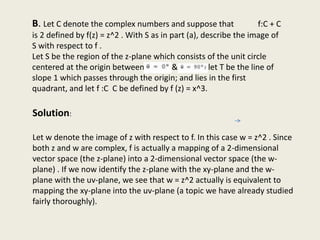 B. Let C denote the complex numbers and suppose that f:C + C
is 2 defined by f(z) = z^2 . With S as in part (a), describe the image of
S with respect to f .
Let S be the region of the z-plane which consists of the unit circle
centered at the origin between 8 = O0 & 90°; let T be the line of
slope 1 which passes through the origin; and lies in the first
quadrant, and let f :C C be defined by f (z) = x^3.
Solution:
Let w denote the image of z with respect to f. In this case w = z^2 . Since
both z and w are complex, f is actually a mapping of a 2-dimensional
vector space (the z-plane) into a 2-dimensional vector space (the w-
plane) . If we now identify the z-plane with the xy-plane and the w-
plane with the uv-plane, we see that w = z^2 actually is equivalent to
mapping the xy-plane into the uv-plane (a topic we have already studied
fairly thoroughly).
 