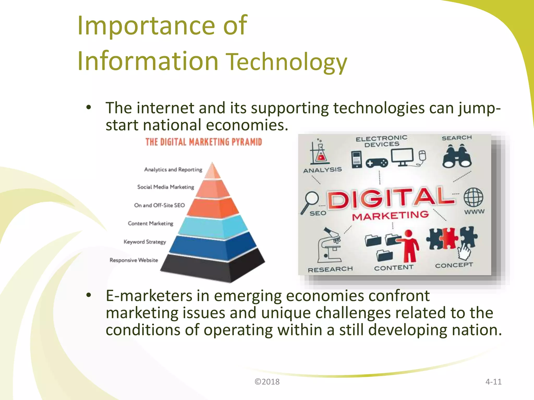 Importance of
Information Technology
• The internet and its supporting technologies can jump-
start national economies.
• E-marketers in emerging economies confront
marketing issues and unique challenges related to the
conditions of operating within a still developing nation.
4-11©2018
 