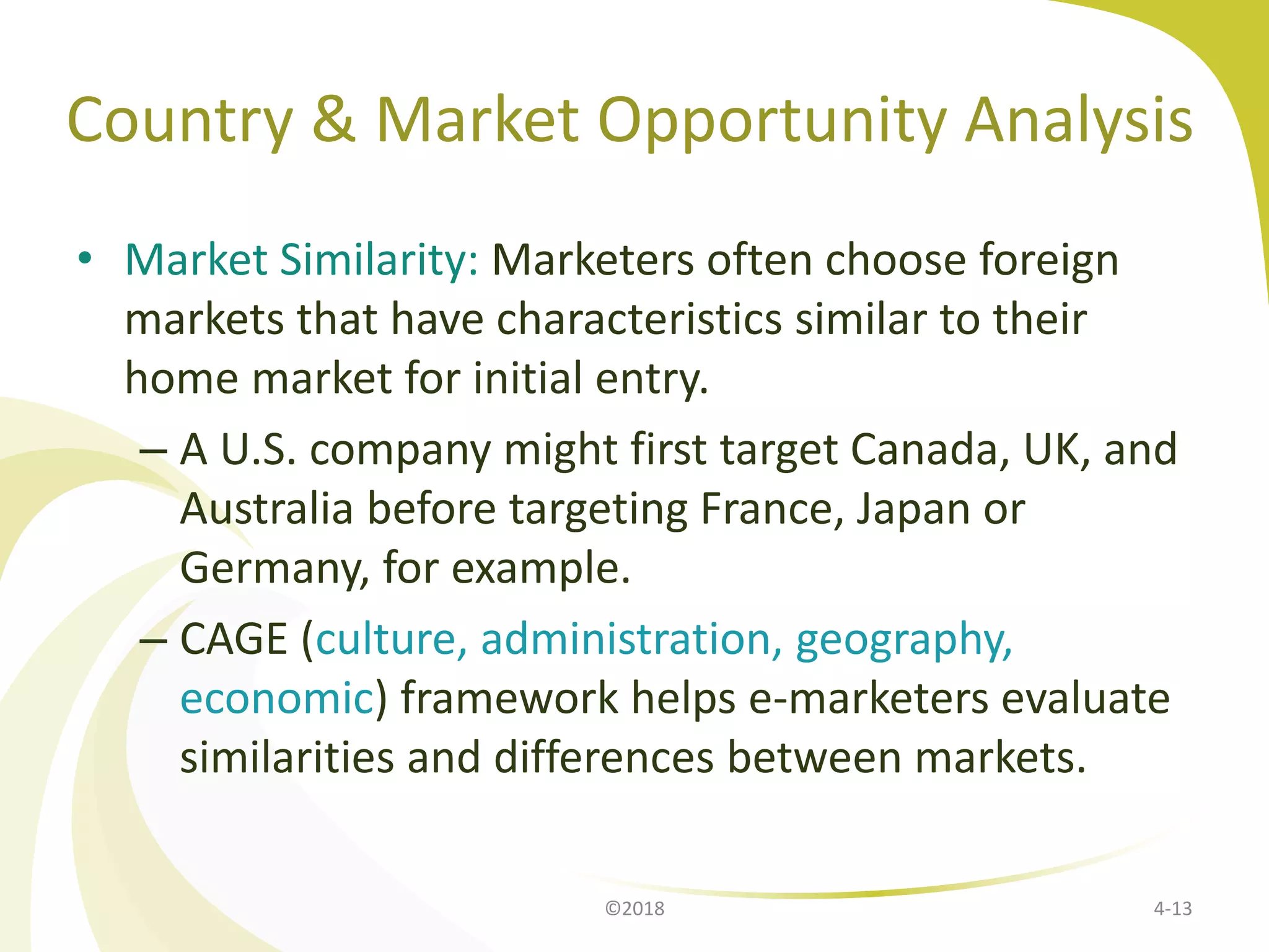 Country & Market Opportunity Analysis
• Market Similarity: Marketers often choose foreign
markets that have characteristics similar to their
home market for initial entry.
– A U.S. company might first target Canada, UK, and
Australia before targeting France, Japan or
Germany, for example.
– CAGE (culture, administration, geography,
economic) framework helps e-marketers evaluate
similarities and differences between markets.
©2018 4-13
 