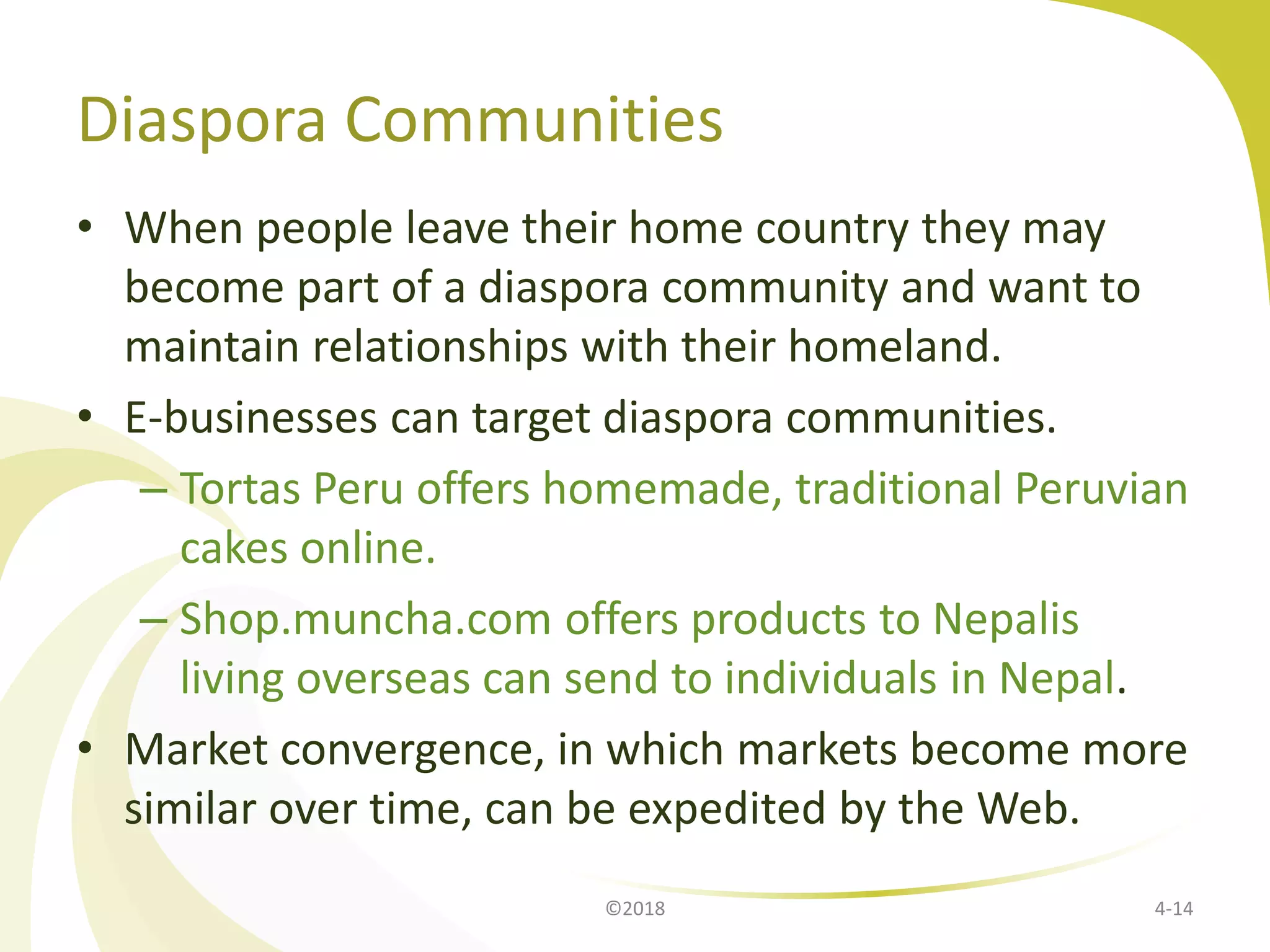 Diaspora Communities
• When people leave their home country they may
become part of a diaspora community and want to
maintain relationships with their homeland.
• E-businesses can target diaspora communities.
– Tortas Peru offers homemade, traditional Peruvian
cakes online.
– Shop.muncha.com offers products to Nepalis
living overseas can send to individuals in Nepal.
• Market convergence, in which markets become more
similar over time, can be expedited by the Web.
©2018 4-14
 