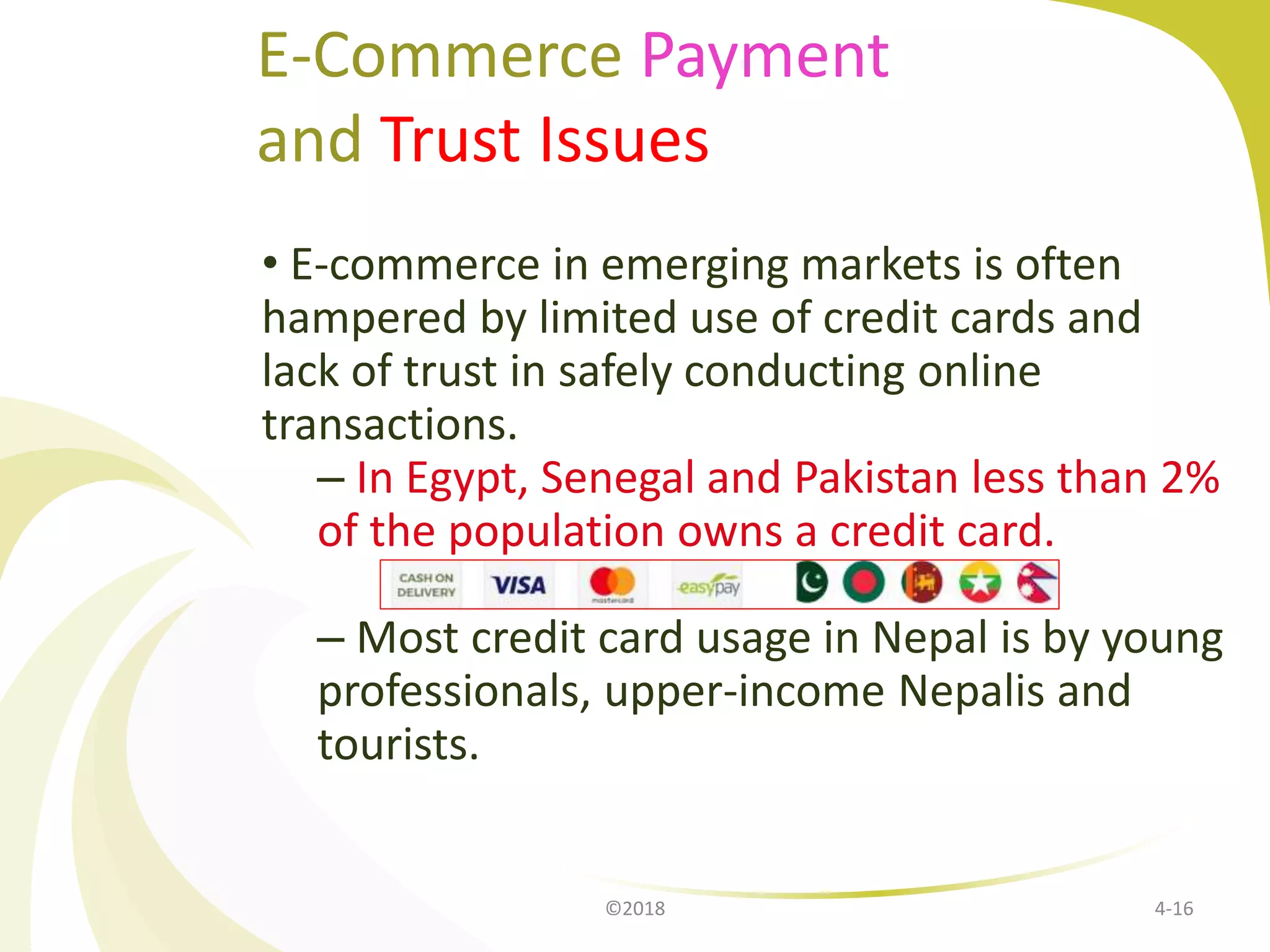 E-Commerce Payment
and Trust Issues
• E-commerce in emerging markets is often
hampered by limited use of credit cards and
lack of trust in safely conducting online
transactions.
– In Egypt, Senegal and Pakistan less than 2%
of the population owns a credit card.
– Most credit card usage in Nepal is by young
professionals, upper-income Nepalis and
tourists.
4-16©2018
 