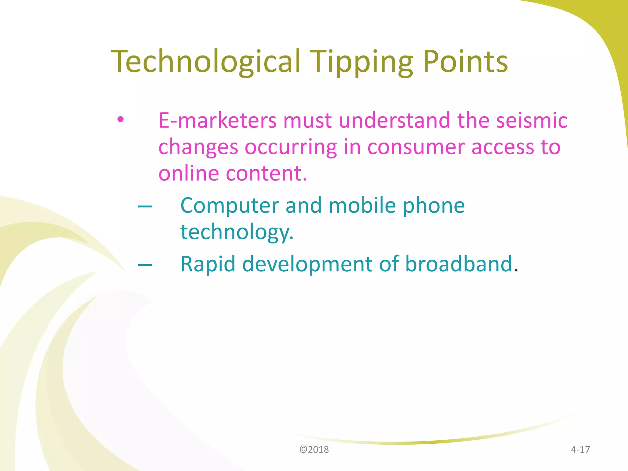 Technological Tipping Points
• E-marketers must understand the seismic
changes occurring in consumer access to
online content.
– Computer and mobile phone
technology.
– Rapid development of broadband.
4-17©2018
 