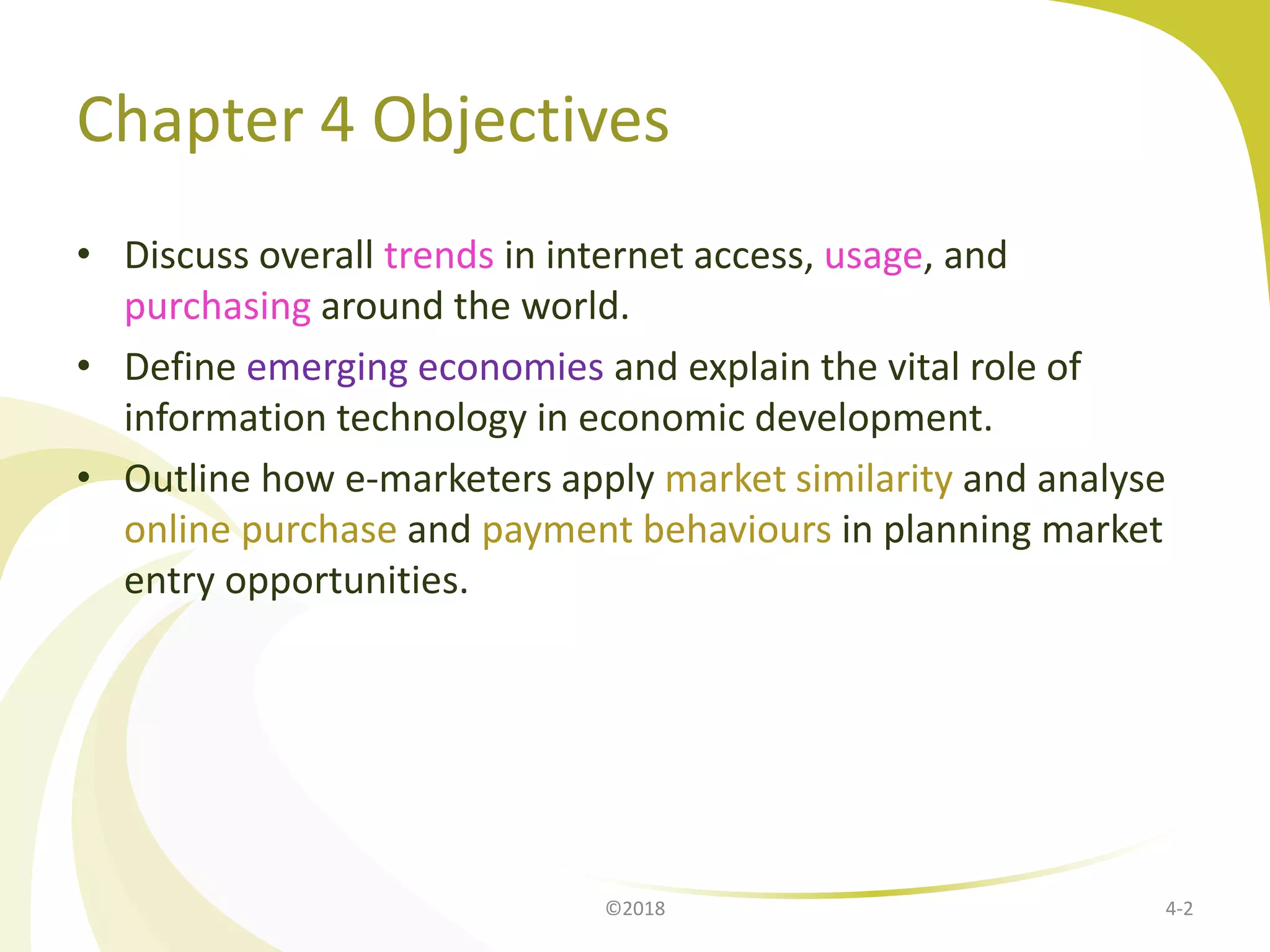Chapter 4 Objectives
• Discuss overall trends in internet access, usage, and
purchasing around the world.
• Define emerging economies and explain the vital role of
information technology in economic development.
• Outline how e-marketers apply market similarity and analyse
online purchase and payment behaviours in planning market
entry opportunities.
4-2©2018
 