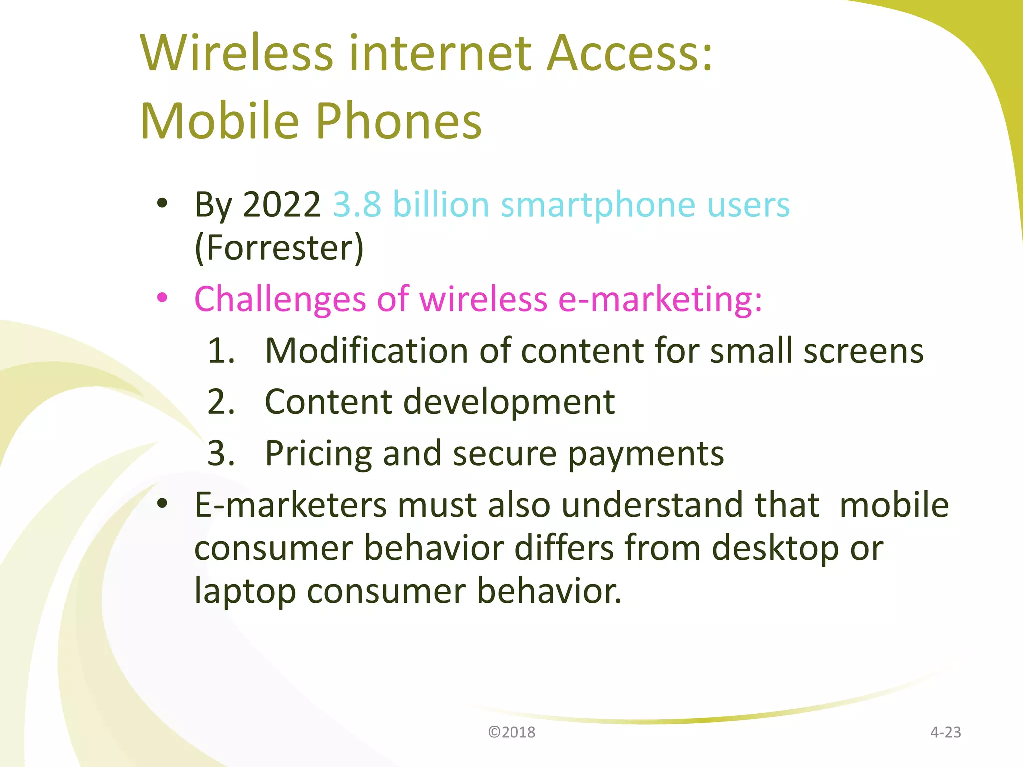 Wireless internet Access:
Mobile Phones
• By 2022 3.8 billion smartphone users
(Forrester)
• Challenges of wireless e-marketing:
1. Modification of content for small screens
2. Content development
3. Pricing and secure payments
• E-marketers must also understand that mobile
consumer behavior differs from desktop or
laptop consumer behavior.
4-23©2018
 
