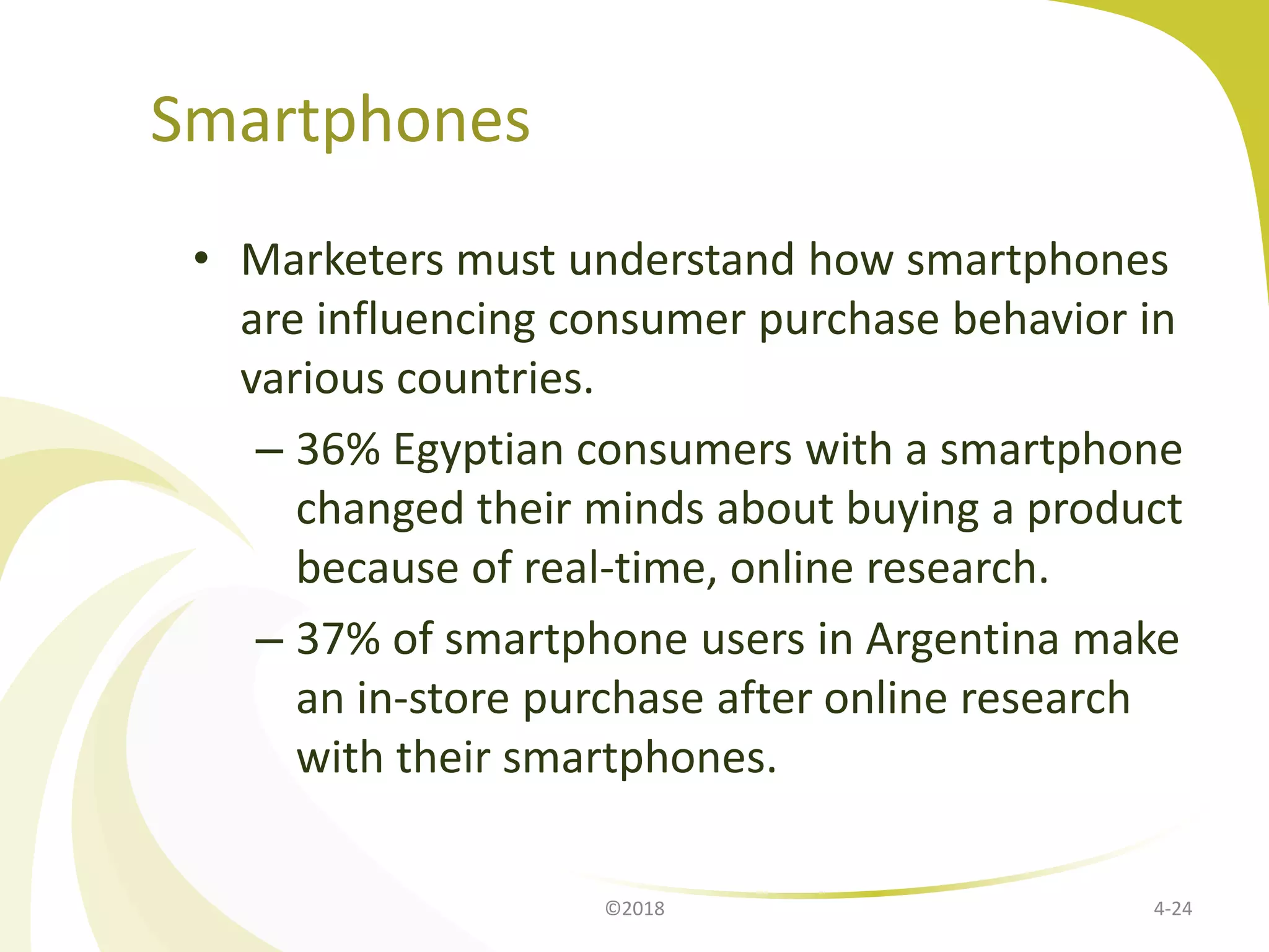 Smartphones
• Marketers must understand how smartphones
are influencing consumer purchase behavior in
various countries.
– 36% Egyptian consumers with a smartphone
changed their minds about buying a product
because of real-time, online research.
– 37% of smartphone users in Argentina make
an in-store purchase after online research
with their smartphones.
©2018 4-24
 