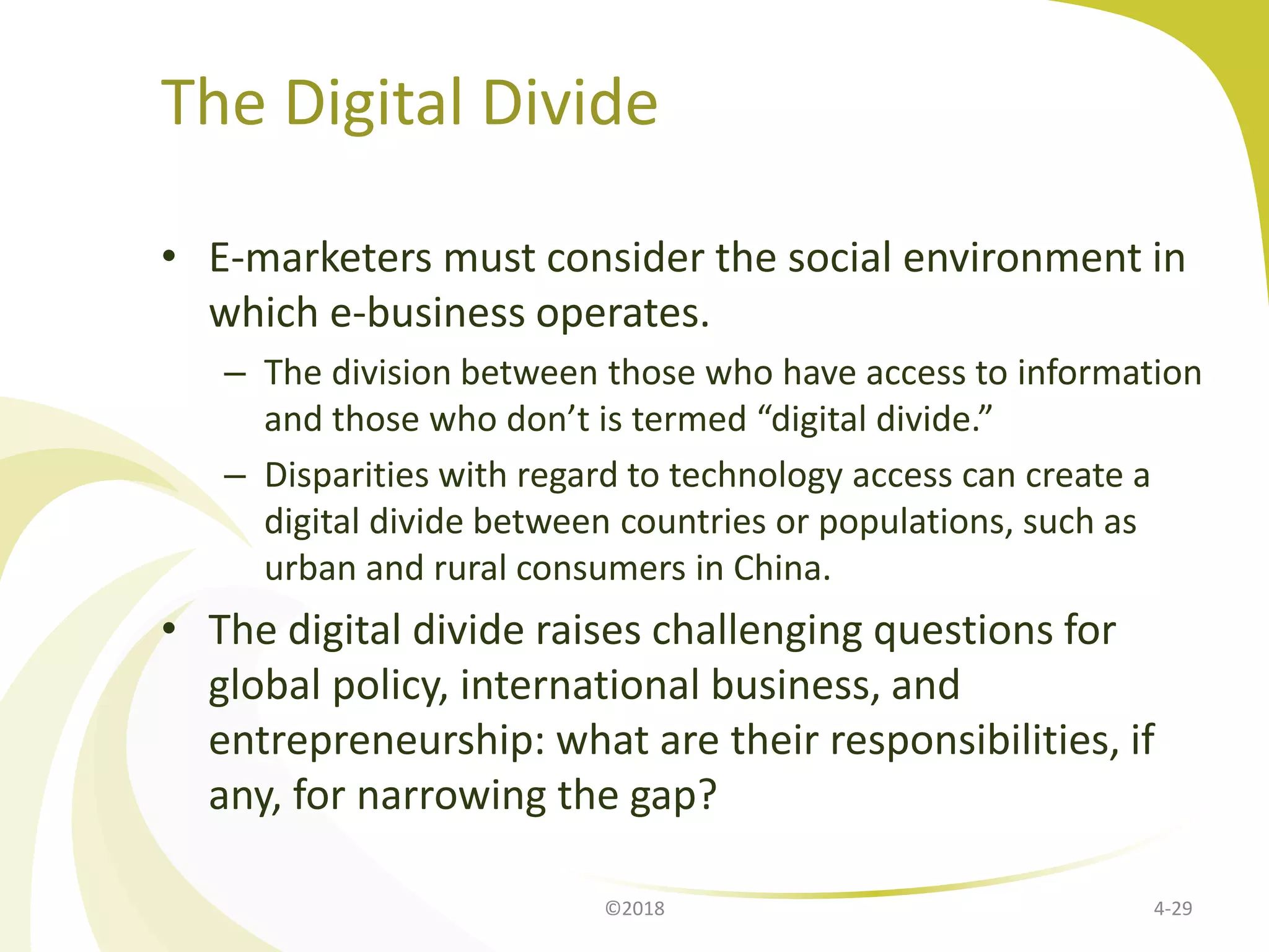 The Digital Divide
• E-marketers must consider the social environment in
which e-business operates.
– The division between those who have access to information
and those who don’t is termed “digital divide.”
– Disparities with regard to technology access can create a
digital divide between countries or populations, such as
urban and rural consumers in China.
• The digital divide raises challenging questions for
global policy, international business, and
entrepreneurship: what are their responsibilities, if
any, for narrowing the gap?
4-29©2018
 