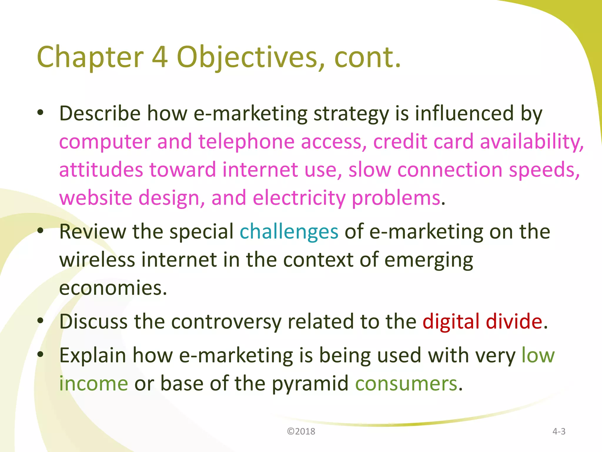 Chapter 4 Objectives, cont.
• Describe how e-marketing strategy is influenced by
computer and telephone access, credit card availability,
attitudes toward internet use, slow connection speeds,
website design, and electricity problems.
• Review the special challenges of e-marketing on the
wireless internet in the context of emerging
economies.
• Discuss the controversy related to the digital divide.
• Explain how e-marketing is being used with very low
income or base of the pyramid consumers.
4-3©2018
 