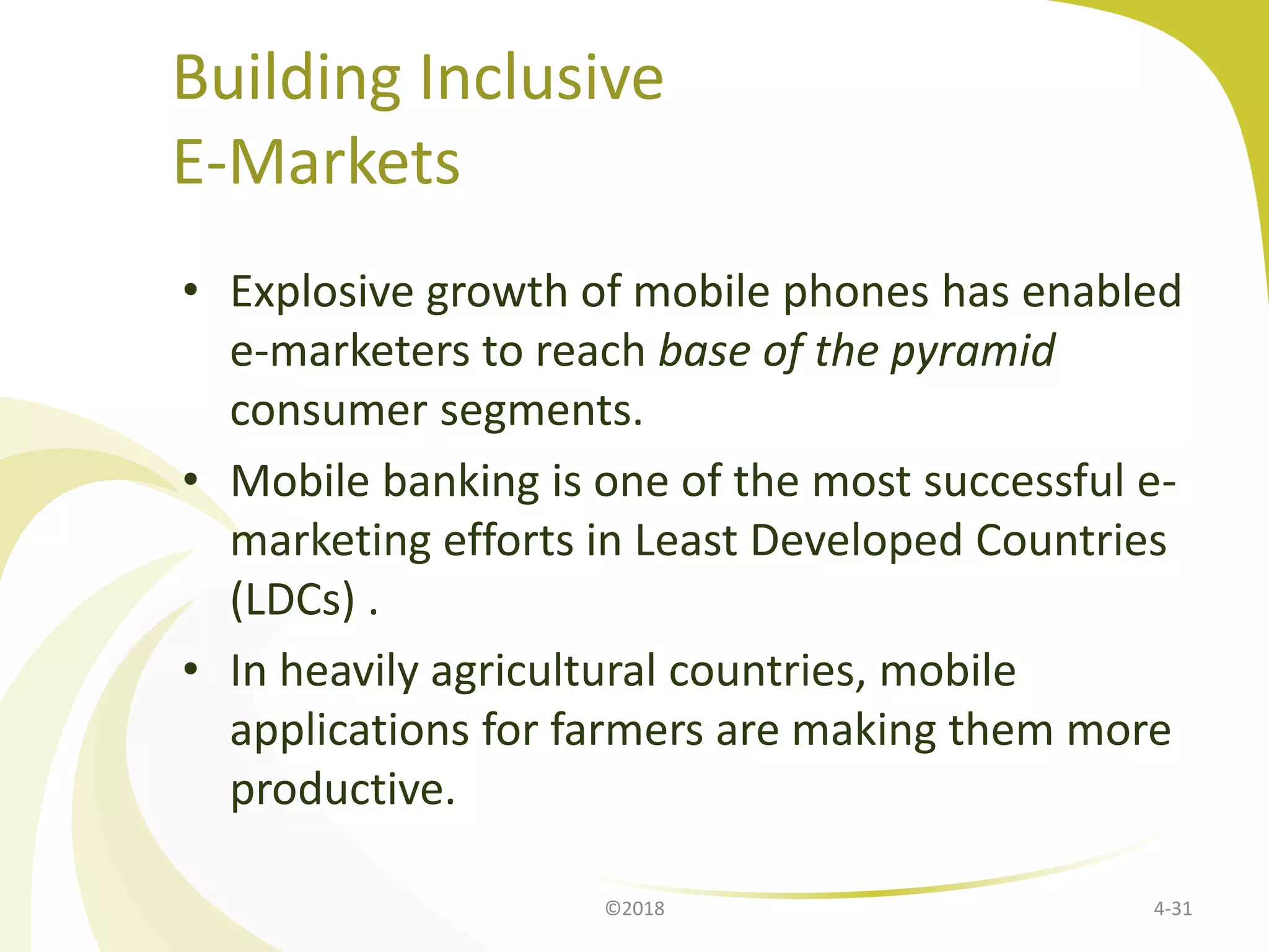Building Inclusive
E-Markets
• Explosive growth of mobile phones has enabled
e-marketers to reach base of the pyramid
consumer segments.
• Mobile banking is one of the most successful e-
marketing efforts in Least Developed Countries
(LDCs) .
• In heavily agricultural countries, mobile
applications for farmers are making them more
productive.
4-31©2018
 