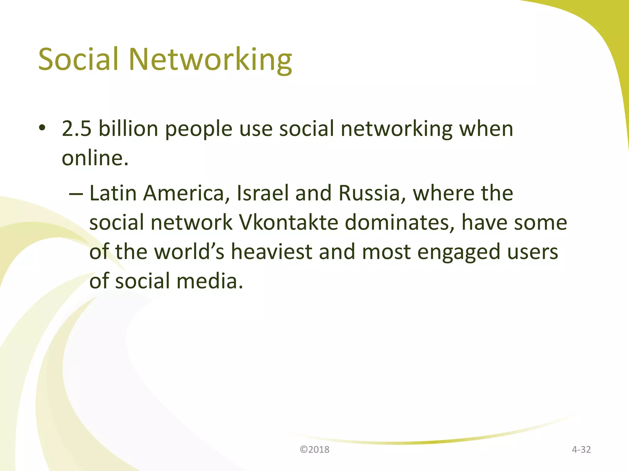 Social Networking
• 2.5 billion people use social networking when
online.
– Latin America, Israel and Russia, where the
social network Vkontakte dominates, have some
of the world’s heaviest and most engaged users
of social media.
©2018 4-32
 