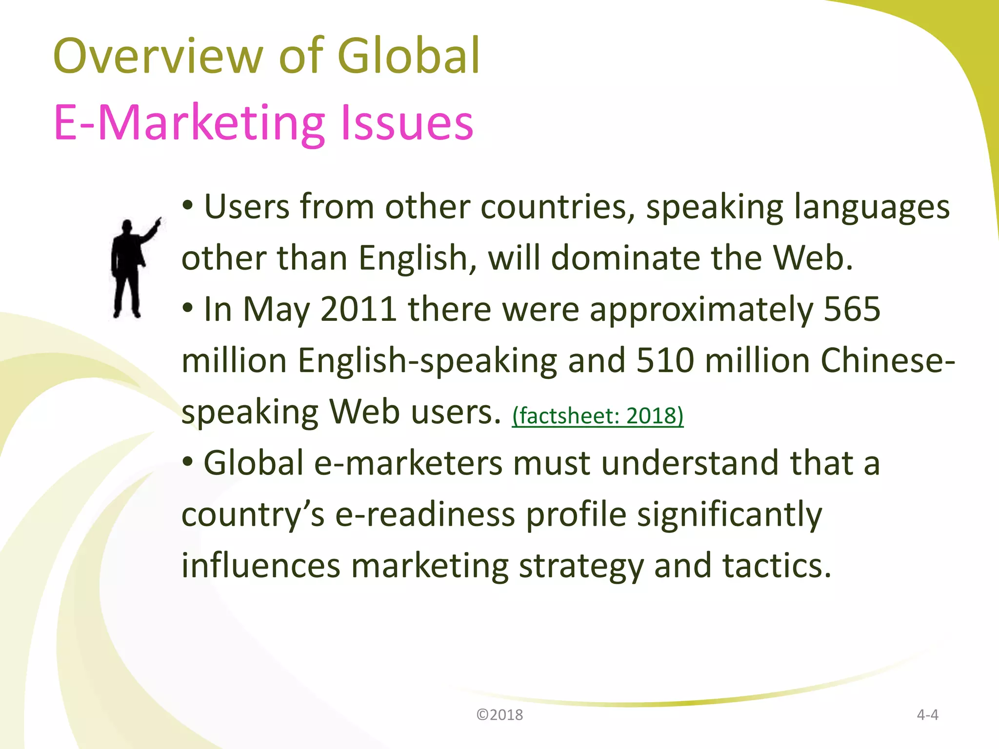Overview of Global
E-Marketing Issues
• Users from other countries, speaking languages
other than English, will dominate the Web.
• In May 2011 there were approximately 565
million English-speaking and 510 million Chinese-
speaking Web users. (factsheet: 2018)
• Global e-marketers must understand that a
country’s e-readiness profile significantly
influences marketing strategy and tactics.
4-4©2018
 