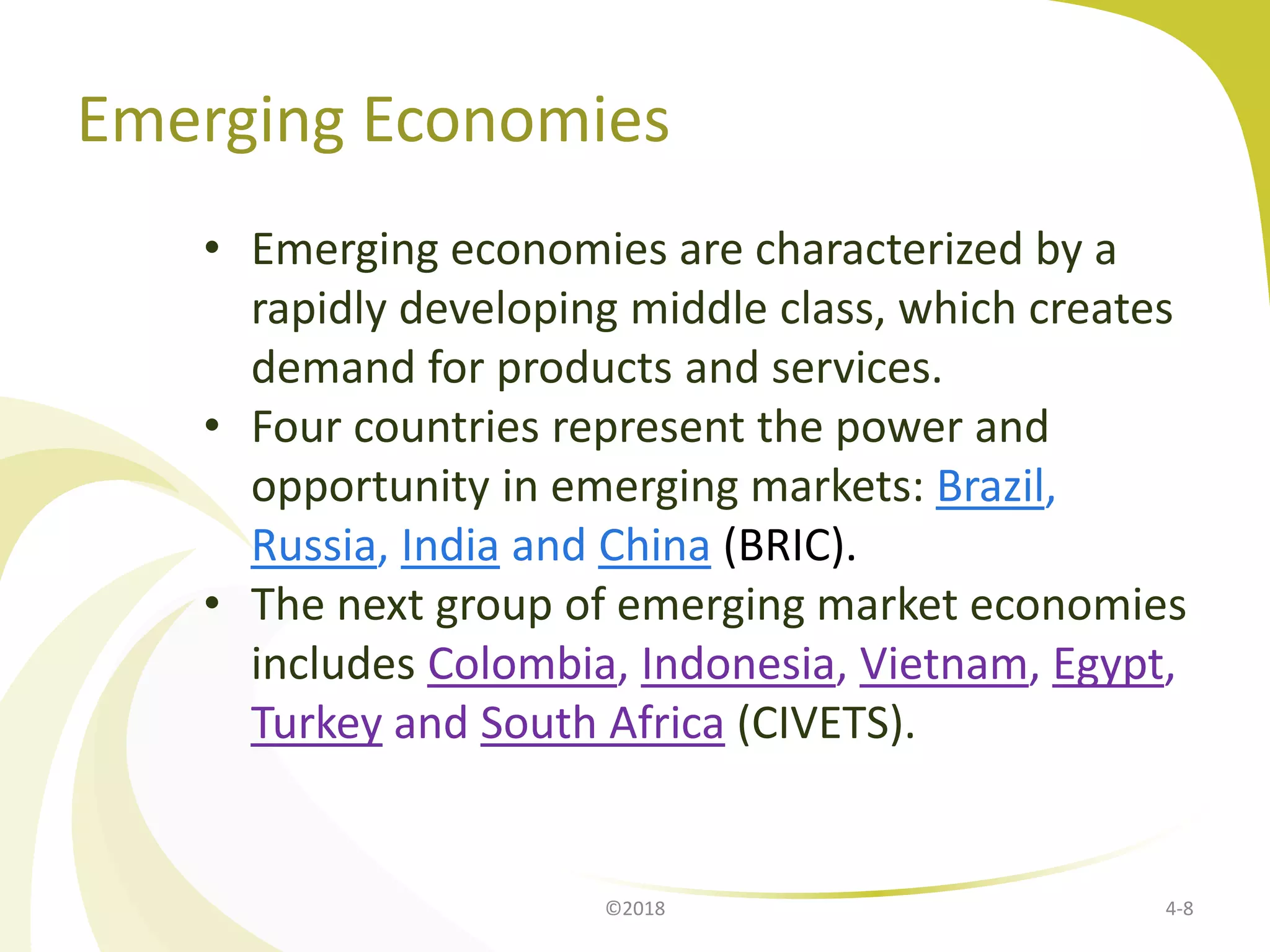 Emerging Economies
• Emerging economies are characterized by a
rapidly developing middle class, which creates
demand for products and services.
• Four countries represent the power and
opportunity in emerging markets: Brazil,
Russia, India and China (BRIC).
• The next group of emerging market economies
includes Colombia, Indonesia, Vietnam, Egypt,
Turkey and South Africa (CIVETS).
4-8©2018
 