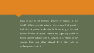 India is one of the foremost growers of peanuts in the
world. Whole peanuts contain high amount of protein.
Inclusion of peanut in the diet facilitates weight loss and
lowers the risk of cancer. Peanuts are popularly added to
South Eastern cuisine. The oil content in a peanut is far
greater than any other oilseed. It is also rich in
carbohydrate content.
 