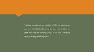 Valencia peanuts are the sweetest of the nut assortments
and more often than not have no less than three portions for
every pod. They are normally cooked in-the-shell or utilized
crisp for making bubbled peanuts
 
