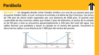 • Ejemplo 7: Un abogado decide visitar Estados Unidos y en uno de sus paseos pasa por
el puente Golden Gate, el cual enmarca la entrada a la bahía de San Francisco. Las torres
de 746 pies de altura están separadas por una distancia de 4200 pies. El puente está
suspendido de dos enormes cables que miden 3 pies de diámetro, el ancho de la calzada
es de 90 pies y ésta se encuentra aproximadamente a 220 pies del nivel del agua. Los
cables forman una parábola y tocan la calzada en el centro del puente. Encuentre la
altura de los cables a una distancia de 1 000 pies del centro del puente.
Parábola
 