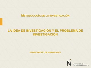 METODOLOGÍA DE LA INVESTIGACIÓN
LA IDEA DE INVESTIGACIÓN Y EL PROBLEMA DE
INVESTIGACIÓN
DEPARTAMENTO DE HUMANIDADES
 