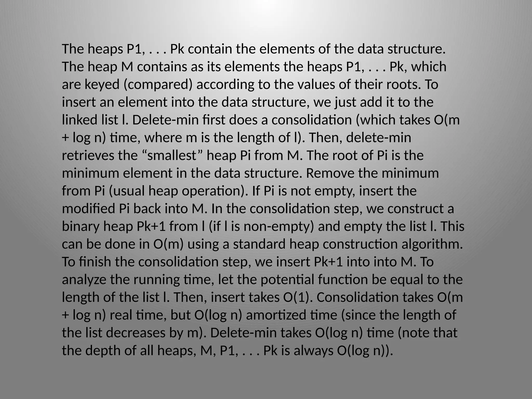 The heaps P1, . . . Pk contain the elements of the data structure.
The heap M contains as its elements the heaps P1, . . . Pk, which
are keyed (compared) according to the values of their roots. To
insert an element into the data structure, we just add it to the
linked list l. Delete-­
min first does a consolidation (which takes O(m
+ log n) time, where m is the length of l). Then, delete-­
min
retrieves the “smallest” heap Pi from M. The root of Pi is the
minimum element in the data structure. Remove the minimum
from Pi (usual heap operation). If Pi is not empty, insert the
modified Pi back into M. In the consolidation step, we construct a
binary heap Pk+1 from l (if l is non-empty) and empty the list l. This
can be done in O(m) using a standard heap construction algorithm.
To finish the consolidation step, we insert Pk+1 into into M. To
analyze the running time, let the potential function be equal to the
length of the list l. Then, insert takes O(1). Consolidation takes O(m
+ log n) real time, but O(log n) amortized time (since the length of
the list decreases by m). Delete-­
min takes O(log n) time (note that
the depth of all heaps, M, P1, . . . Pk is always O(log n)).
 