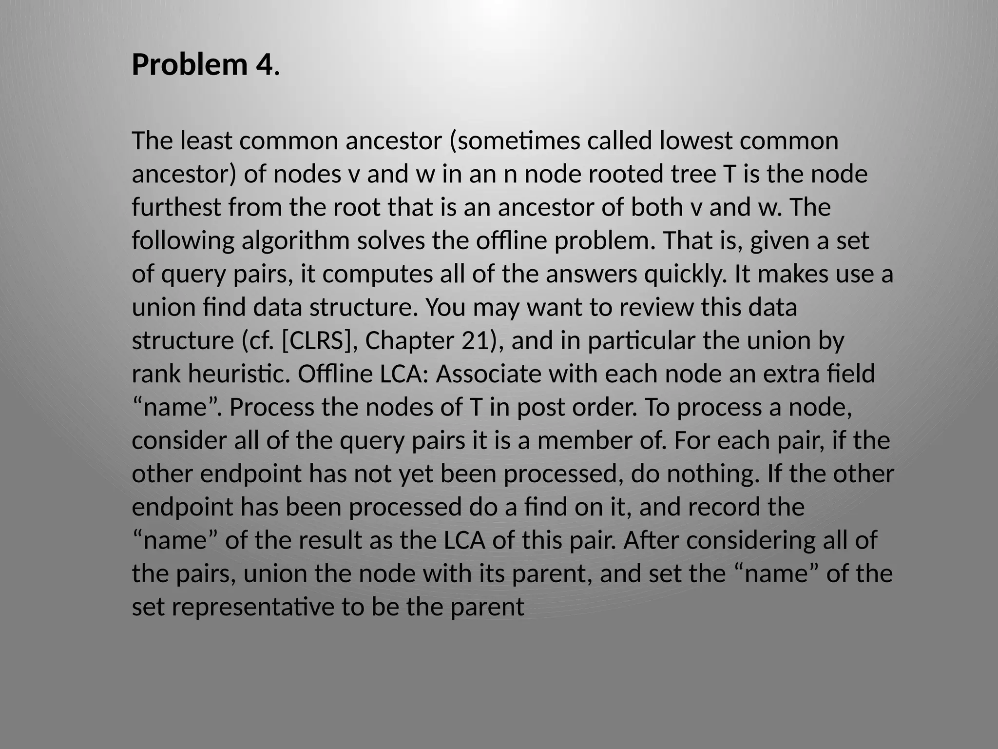 Problem 4.
The least common ancestor (sometimes called lowest common
ancestor) of nodes v and w in an n node rooted tree T is the node
furthest from the root that is an ancestor of both v and w. The
following algorithm solves the offline problem. That is, given a set
of query pairs, it computes all of the answers quickly. It makes use a
union­find data structure. You may want to review this data
structure (cf. [CLRS], Chapter 21), and in particular the union ­
by ­
rank heuristic. Offline LCA: Associate with each node an extra field
“name”. Process the nodes of T in post order. To process a node,
consider all of the query pairs it is a member of. For each pair, if the
other endpoint has not yet been processed, do nothing. If the other
endpoint has been processed do a find on it, and record the
“name” of the result as the LCA of this pair. After considering all of
the pairs, union the node with its parent, and set the “name” of the
set representative to be the parent
 