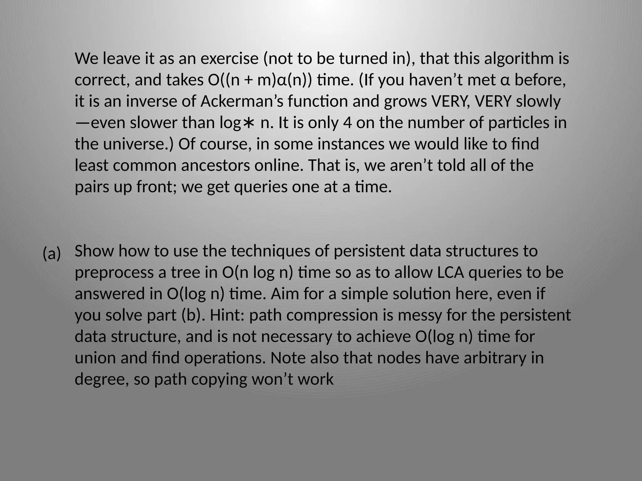 We leave it as an exercise (not to be turned in), that this algorithm is
correct, and takes O((n + m)α(n)) time. (If you haven’t met α before,
it is an inverse of Ackerman’s function and grows VERY, VERY slowly
—even slower than log n. It is only 4 on the number of particles in
∗
the universe.) Of course, in some instances we would like to find
least common ancestors online. That is, we aren’t told all of the
pairs up front; we get queries one at a time.
Show how to use the techniques of persistent data structures to
preprocess a tree in O(n log n) time so as to allow LCA queries to be
answered in O(log n) time. Aim for a simple solution here, even if
you solve part (b). Hint: path compression is messy for the persistent
data structure, and is not necessary to achieve O(log n) time for
union and find operations. Note also that nodes have arbitrary in
degree, so path copying won’t work
(a)
 