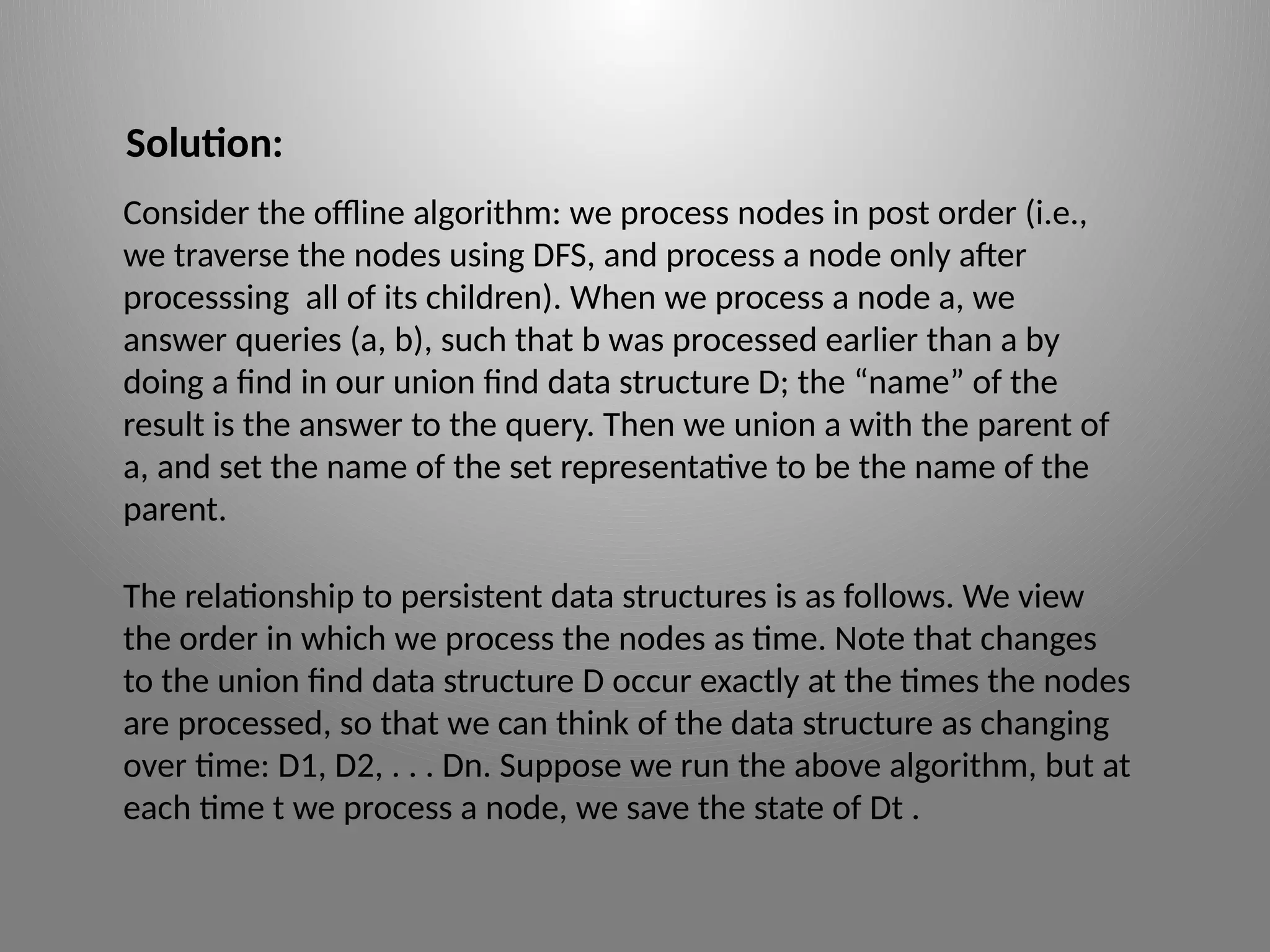 Solution:
Consider the offline algorithm: we process nodes in post order (i.e.,
we traverse the nodes using DFS, and process a node only after
processsing all of its children). When we process a node a, we
answer queries (a, b), such that b was processed earlier than a by
doing a find in our union­find data structure D; the “name” of the
result is the answer to the query. Then we union a with the parent of
a, and set the name of the set ­
representative to be the name of the
parent.
The relationship to persistent data structures is as follows. We view
the order in which we process the nodes as time. Note that changes
to the union ­
find data structure D occur exactly at the times the nodes
are processed, so that we can think of the data structure as changing
over time: D1, D2, . . . Dn. Suppose we run the above algorithm, but at
each time t we process a node, we save the state of Dt .
 