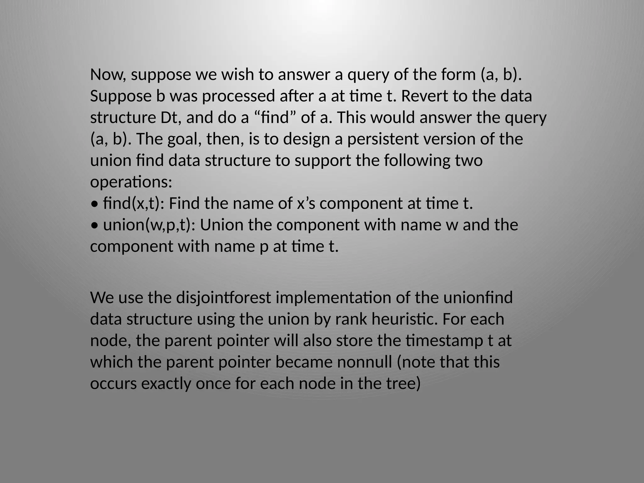 Now, suppose we wish to answer a query of the form (a, b).
Suppose b was processed after a at time t. Revert to the data
structure Dt, and do a “find” of a. This would answer the query
(a, b). The goal, then, is to design a persistent version of the
union­find data structure to support the following two
operations:
• find(x,t): Find the name of x’s component at time t.
• union(w,p,t): Union the component with name w and the
component with name p at time t.
We use the disjoint­f
orest implementation of the union­
find
data structure using the union by rank heuristic. For each
node, the parent pointer will also store the timestamp t at
which the parent pointer became non­
null (note that this
occurs exactly once for each node in the tree)
 