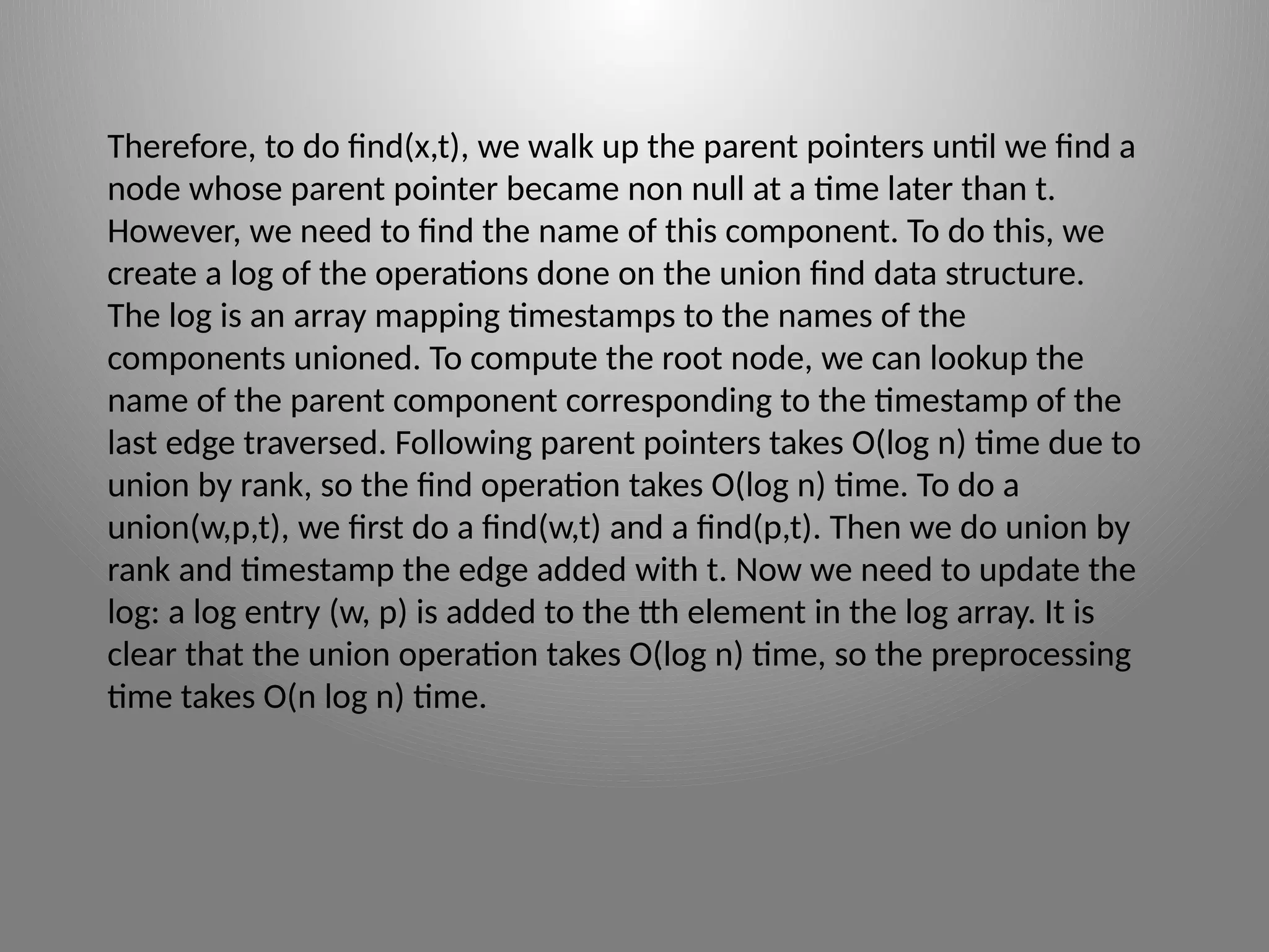 Therefore, to do find(x,t), we walk up the parent pointers until we find a
node whose parent pointer became non ­
null at a time later than t.
However, we need to find the name of this component. To do this, we
create a log of the operations done on the union­find data structure.
The log is an array mapping time­
stamps to the names of the
components unioned. To compute the root node, we can lookup the
name of the parent component corresponding to the time­
stamp of the
last edge traversed. Following parent pointers takes O(log n) time due to
union by rank, so the find operation takes O(log n) time. To do a
union(w,p,t), we first do a find(w,t) and a find(p,t). Then we do union by
rank and timestamp the edge added with t. Now we need to update the
log: a log entry (w, p) is added to the tth element in the log array. It is
clear that the union operation takes O(log n) time, so the preprocessing
time takes O(n log n) time.
 