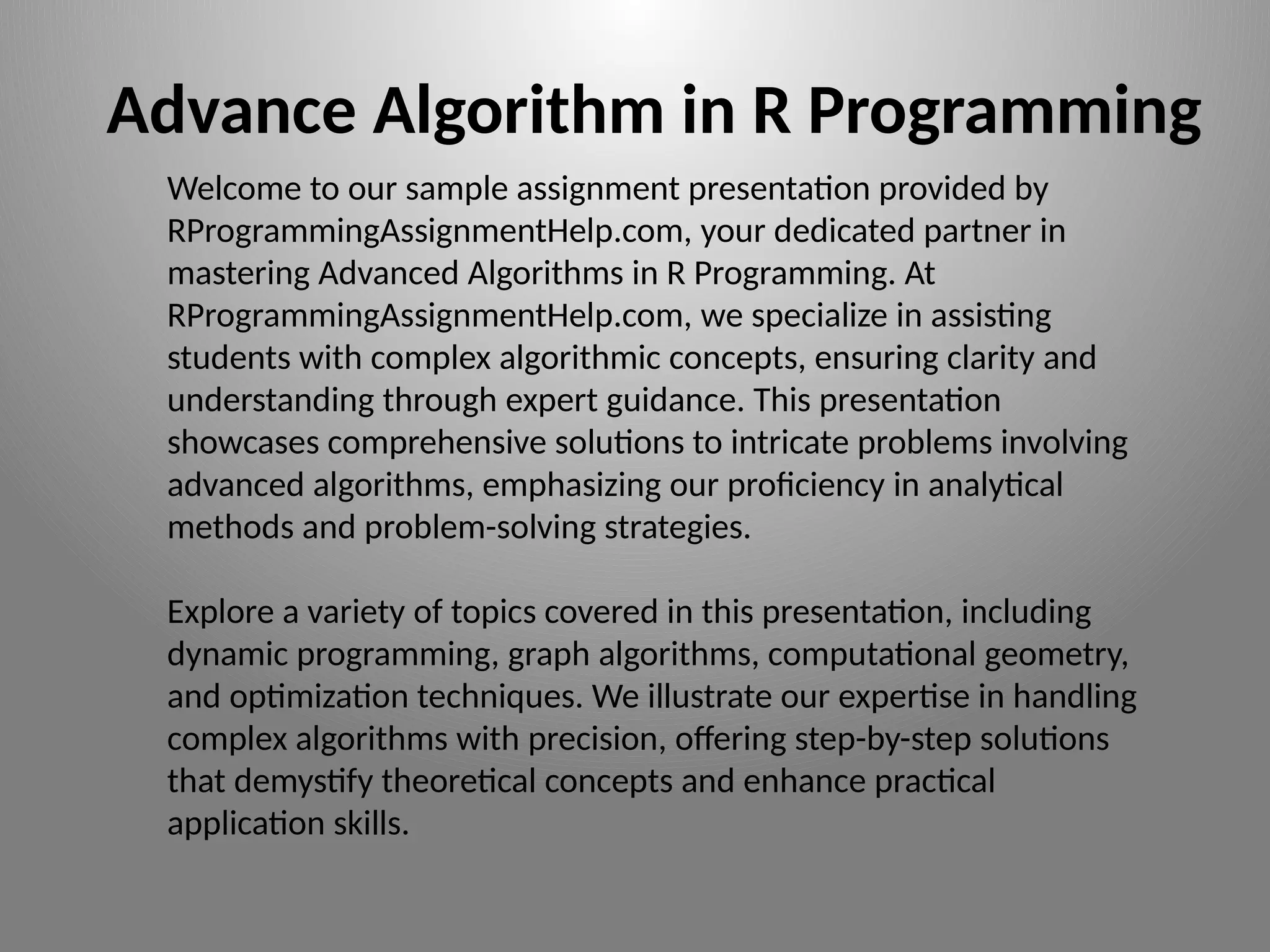 Welcome to our sample assignment presentation provided by
RProgrammingAssignmentHelp.com, your dedicated partner in
mastering Advanced Algorithms in R Programming. At
RProgrammingAssignmentHelp.com, we specialize in assisting
students with complex algorithmic concepts, ensuring clarity and
understanding through expert guidance. This presentation
showcases comprehensive solutions to intricate problems involving
advanced algorithms, emphasizing our proficiency in analytical
methods and problem-solving strategies.
Explore a variety of topics covered in this presentation, including
dynamic programming, graph algorithms, computational geometry,
and optimization techniques. We illustrate our expertise in handling
complex algorithms with precision, offering step-by-step solutions
that demystify theoretical concepts and enhance practical
application skills.
Advance Algorithm in R Programming
 