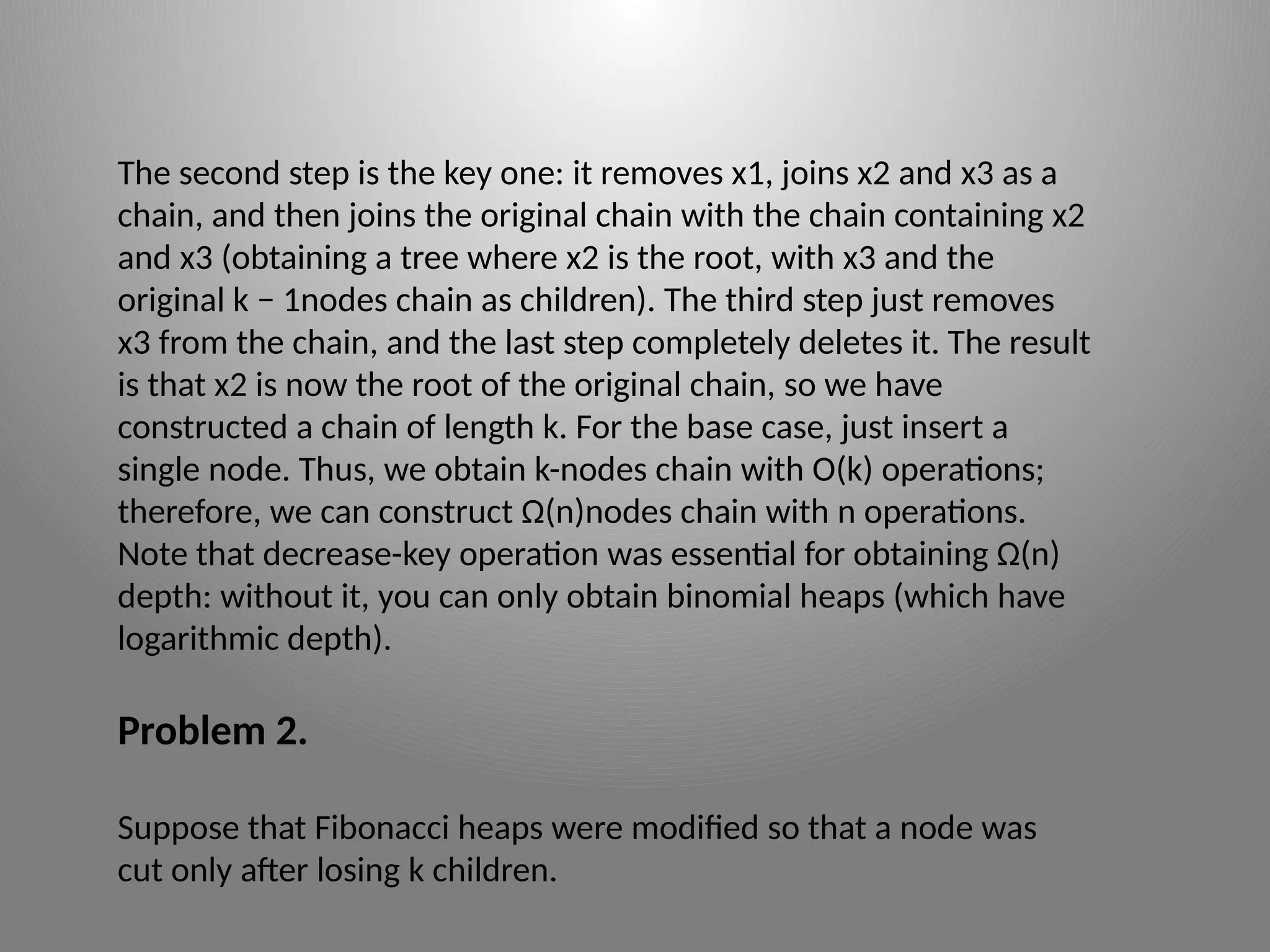 The second step is the key one: it removes x1, joins x2 and x3 as a
chain, and then joins the original chain with the chain containing x2
and x3 (obtaining a tree where x2 is the root, with x3 and the
original k − 1­
nodes chain as children). The third step just removes
x3 from the chain, and the last step completely deletes it. The result
is that x2 is now the root of the original chain, so we have
constructed a chain of length k. For the base case, just insert a
single node. Thus, we obtain k-­
nodes chain with O(k) operations;
therefore, we can construct Ω(n)­
nodes chain with n operations.
Note that decrease-­
key operation was essential for obtaining Ω(n)
depth: without it, you can only obtain binomial heaps (which have
logarithmic depth).
Problem 2.
Suppose that Fibonacci heaps were modified so that a node was
cut only after losing k children.
 