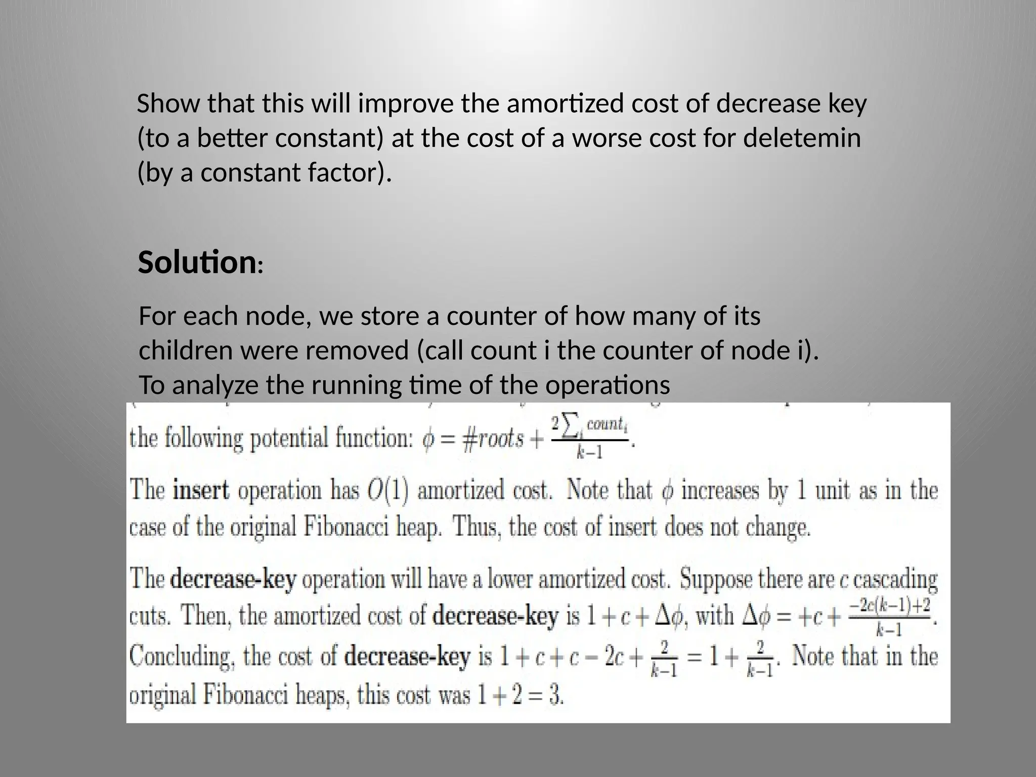 Show that this will improve the amortized cost of decrease key
(to a better constant) at the cost of a worse cost for delete­
min
(by a constant factor).
Solution:
For each node, we store a counter of how many of its
children were removed (call count i the counter of node i).
To analyze the running time of the operations
 