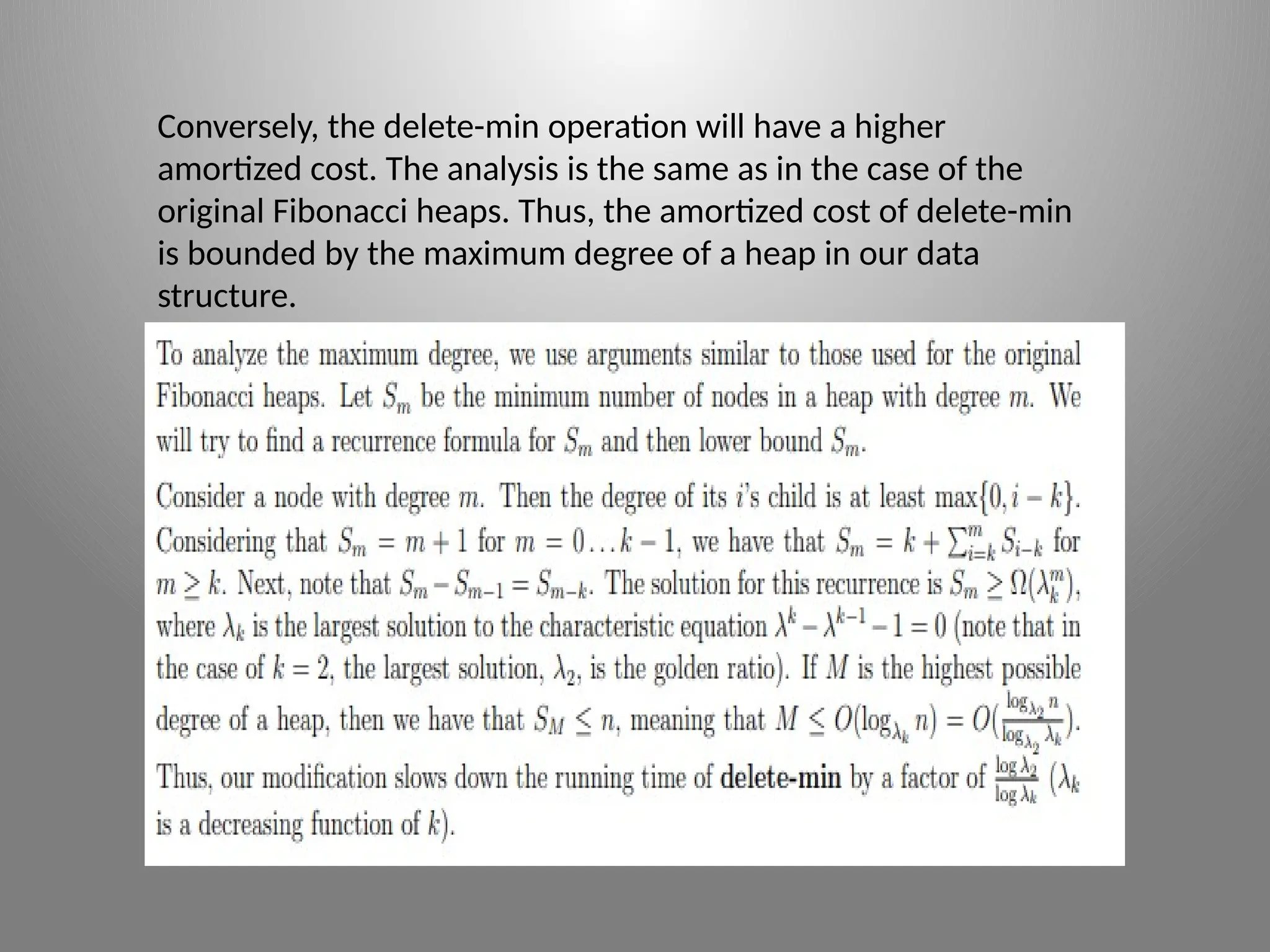 Conversely, the delete-­
min operation will have a higher
amortized cost. The analysis is the same as in the case of the
original Fibonacci heaps. Thus, the amortized cost of delete-­
min
is bounded by the maximum degree of a heap in our data
structure.
 