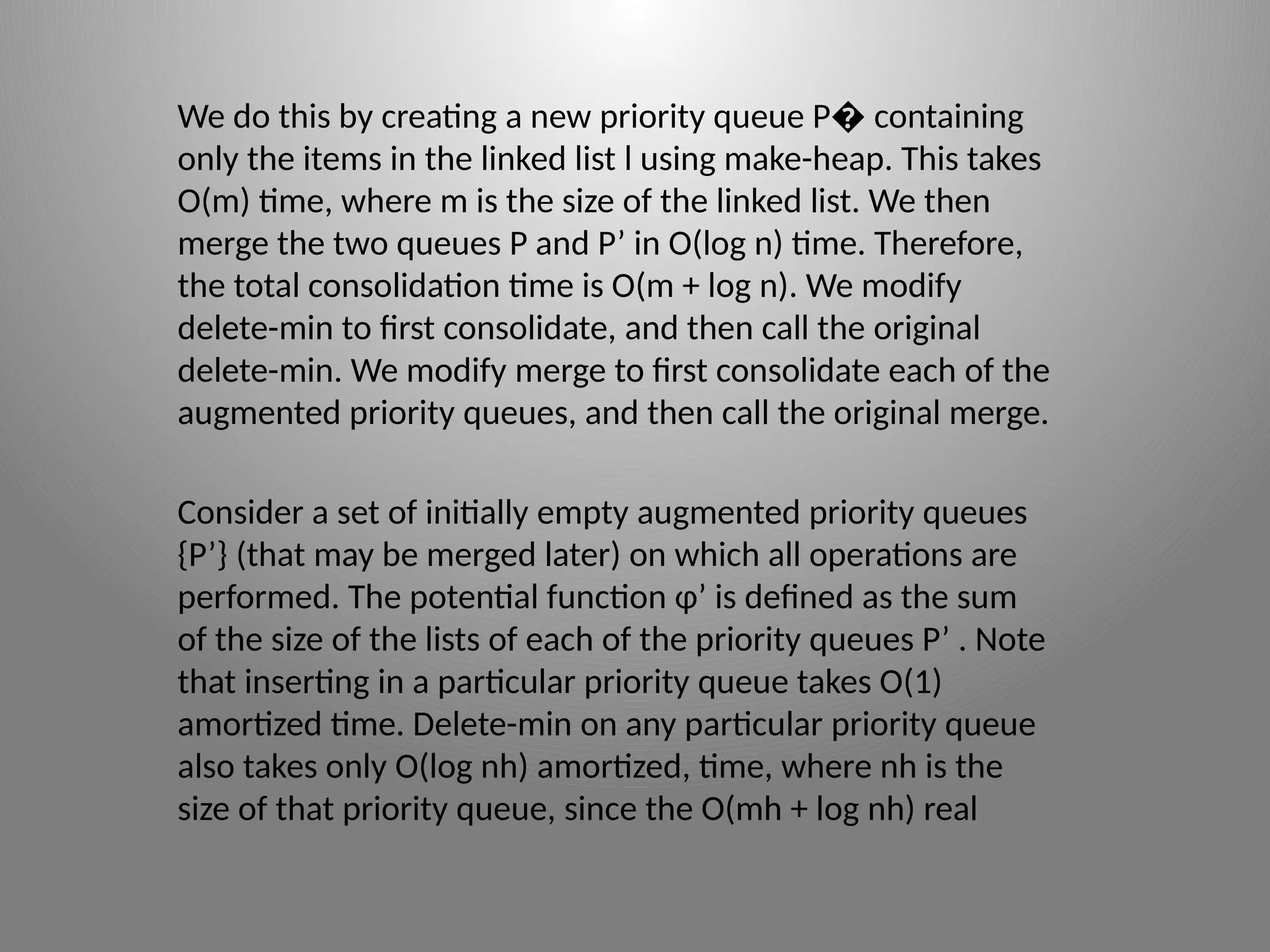 We do this by creating a new priority queue P containing
�
only the items in the linked list l using make­
-heap. This takes
O(m) time, where m is the size of the linked list. We then
merge the two queues P and P’ in O(log n) time. Therefore,
the total consolidation time is O(m + log n). We modify
delete­
-min to first consolidate, and then call the original
delete-­
min. We modify merge to first consolidate each of the
augmented priority queues, and then call the original merge.
Consider a set of initially empty augmented priority queues
{P’} (that may be merged later) on which all operations are
performed. The potential function φ’ is defined as the sum
of the size of the lists of each of the priority queues P’ . Note
that inserting in a particular priority queue takes O(1)
amortized time. Delete-­
min on any particular priority queue
also takes only O(log nh) amortized, time, where nh is the
size of that priority queue, since the O(mh + log nh) real
 