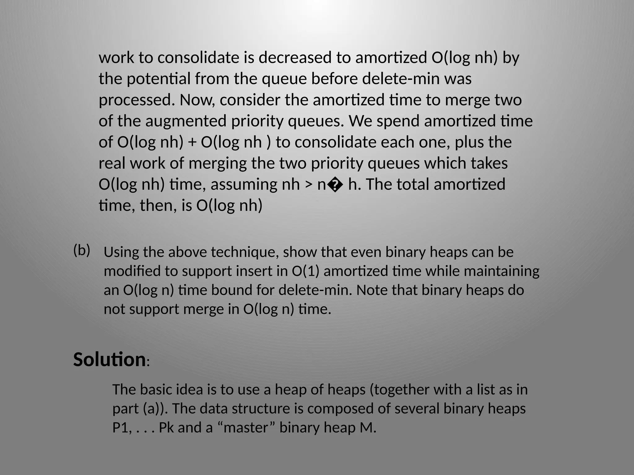 work to consolidate is decreased to amortized O(log nh) by
the potential from the queue before delete-­
min was
processed. Now, consider the amortized time to merge two
of the augmented priority queues. We spend amortized time
of O(log nh) + O(log nh ) to consolidate each one, plus the
real work of merging the two priority queues which takes
O(log nh) time, assuming nh > n h. The total amortized
�
time, then, is O(log nh)
Using the above technique, show that even binary heaps can be
modified to support insert in O(1) amortized time while maintaining
an O(log n) time bound for delete-­
min. Note that binary heaps do
not support merge in O(log n) time.
(b)
Solution:
The basic idea is to use a heap of heaps (together with a list as in
part (a)). The data structure is composed of several binary heaps
P1, . . . Pk and a “master” binary heap M.
 
