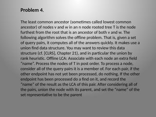 Problem 4.
The least common ancestor (sometimes called lowest common
ancestor) of nodes v and w in an n node rooted tree T is the node
furthest from the root that is an ancestor of both v and w. The
following algorithm solves the offline problem. That is, given a set
of query pairs, it computes all of the answers quickly. It makes use a
union­find data structure. You may want to review this data
structure (cf. [CLRS], Chapter 21), and in particular the union ­
by ­
rank heuristic. Offline LCA: Associate with each node an extra field
“name”. Process the nodes of T in post order. To process a node,
consider all of the query pairs it is a member of. For each pair, if the
other endpoint has not yet been processed, do nothing. If the other
endpoint has been processed do a find on it, and record the
“name” of the result as the LCA of this pair. After considering all of
the pairs, union the node with its parent, and set the “name” of the
set representative to be the parent
 