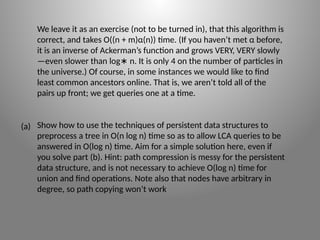 We leave it as an exercise (not to be turned in), that this algorithm is
correct, and takes O((n + m)α(n)) time. (If you haven’t met α before,
it is an inverse of Ackerman’s function and grows VERY, VERY slowly
—even slower than log n. It is only 4 on the number of particles in
∗
the universe.) Of course, in some instances we would like to find
least common ancestors online. That is, we aren’t told all of the
pairs up front; we get queries one at a time.
Show how to use the techniques of persistent data structures to
preprocess a tree in O(n log n) time so as to allow LCA queries to be
answered in O(log n) time. Aim for a simple solution here, even if
you solve part (b). Hint: path compression is messy for the persistent
data structure, and is not necessary to achieve O(log n) time for
union and find operations. Note also that nodes have arbitrary in
degree, so path copying won’t work
(a)
 