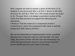 Now, suppose we wish to answer a query of the form (a, b).
Suppose b was processed after a at time t. Revert to the data
structure Dt, and do a “find” of a. This would answer the query
(a, b). The goal, then, is to design a persistent version of the
union­find data structure to support the following two
operations:
• find(x,t): Find the name of x’s component at time t.
• union(w,p,t): Union the component with name w and the
component with name p at time t.
We use the disjoint­f
orest implementation of the union­
find
data structure using the union by rank heuristic. For each
node, the parent pointer will also store the timestamp t at
which the parent pointer became non­
null (note that this
occurs exactly once for each node in the tree)
 