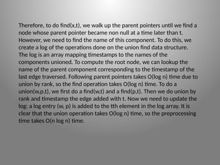 Therefore, to do find(x,t), we walk up the parent pointers until we find a
node whose parent pointer became non ­
null at a time later than t.
However, we need to find the name of this component. To do this, we
create a log of the operations done on the union­find data structure.
The log is an array mapping time­
stamps to the names of the
components unioned. To compute the root node, we can lookup the
name of the parent component corresponding to the time­
stamp of the
last edge traversed. Following parent pointers takes O(log n) time due to
union by rank, so the find operation takes O(log n) time. To do a
union(w,p,t), we first do a find(w,t) and a find(p,t). Then we do union by
rank and timestamp the edge added with t. Now we need to update the
log: a log entry (w, p) is added to the tth element in the log array. It is
clear that the union operation takes O(log n) time, so the preprocessing
time takes O(n log n) time.
 
