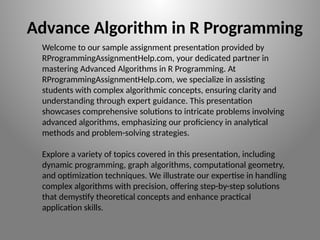 Welcome to our sample assignment presentation provided by
RProgrammingAssignmentHelp.com, your dedicated partner in
mastering Advanced Algorithms in R Programming. At
RProgrammingAssignmentHelp.com, we specialize in assisting
students with complex algorithmic concepts, ensuring clarity and
understanding through expert guidance. This presentation
showcases comprehensive solutions to intricate problems involving
advanced algorithms, emphasizing our proficiency in analytical
methods and problem-solving strategies.
Explore a variety of topics covered in this presentation, including
dynamic programming, graph algorithms, computational geometry,
and optimization techniques. We illustrate our expertise in handling
complex algorithms with precision, offering step-by-step solutions
that demystify theoretical concepts and enhance practical
application skills.
Advance Algorithm in R Programming
 
