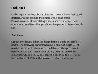 Problem 1
Unlike regular heaps, Fibonacci heaps do not achieve their good
performance by keeping the depth of the heap small.
Demonstrate this by exhibiting a sequence of Fibonacci heap
operations on n items that produce a heap­
ordered tree of depth
Ω(n).
Suppose we have a Fibonacci heap that is a single chain of k − 1
nodes. The following operations make a chain of length k. Let
min be the current minimum of the Fibonacci heap: 1. Insert
items x1 < x2 < x3 < min in an arbitrary order. 2. Delete the
minimum, which is x1. 3. Decrease the key of x3 to be −∞, i.e.
the minimum. 4. Delete the minimum, which is x3 = −∞.
Solution:
 