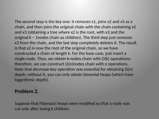 The second step is the key one: it removes x1, joins x2 and x3 as a
chain, and then joins the original chain with the chain containing x2
and x3 (obtaining a tree where x2 is the root, with x3 and the
original k − 1­
nodes chain as children). The third step just removes
x3 from the chain, and the last step completely deletes it. The result
is that x2 is now the root of the original chain, so we have
constructed a chain of length k. For the base case, just insert a
single node. Thus, we obtain k-­
nodes chain with O(k) operations;
therefore, we can construct Ω(n)­
nodes chain with n operations.
Note that decrease-­
key operation was essential for obtaining Ω(n)
depth: without it, you can only obtain binomial heaps (which have
logarithmic depth).
Problem 2.
Suppose that Fibonacci heaps were modified so that a node was
cut only after losing k children.
 