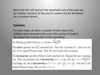 Show that this will improve the amortized cost of decrease key
(to a better constant) at the cost of a worse cost for delete­
min
(by a constant factor).
Solution:
For each node, we store a counter of how many of its
children were removed (call count i the counter of node i).
To analyze the running time of the operations
 