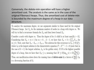 Conversely, the delete-­
min operation will have a higher
amortized cost. The analysis is the same as in the case of the
original Fibonacci heaps. Thus, the amortized cost of delete-­
min
is bounded by the maximum degree of a heap in our data
structure.
 