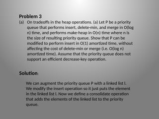 Problem 3
(a) On tradeoffs in the heap operations. (a) Let P be a priority
queue that performs insert, delete-­
min, and merge in O(log
n) time, and performs make-­
heap in O(n) time where n is
the size of resulting priority queue. Show that P can be
modified to perform insert in O(1) amortized time, without
affecting the cost of delete-­
min or merge (i.e. O(log n)
amortized time). Assume that the priority queue does not
support an efficient decrease-­
key operation.
We can augment the priority queue P with a linked list l.
We modify the insert operation so it just puts the element
in the linked list l. Now we define a consolidate operation
that adds the elements of the linked list to the priority
queue.
Solution:
 